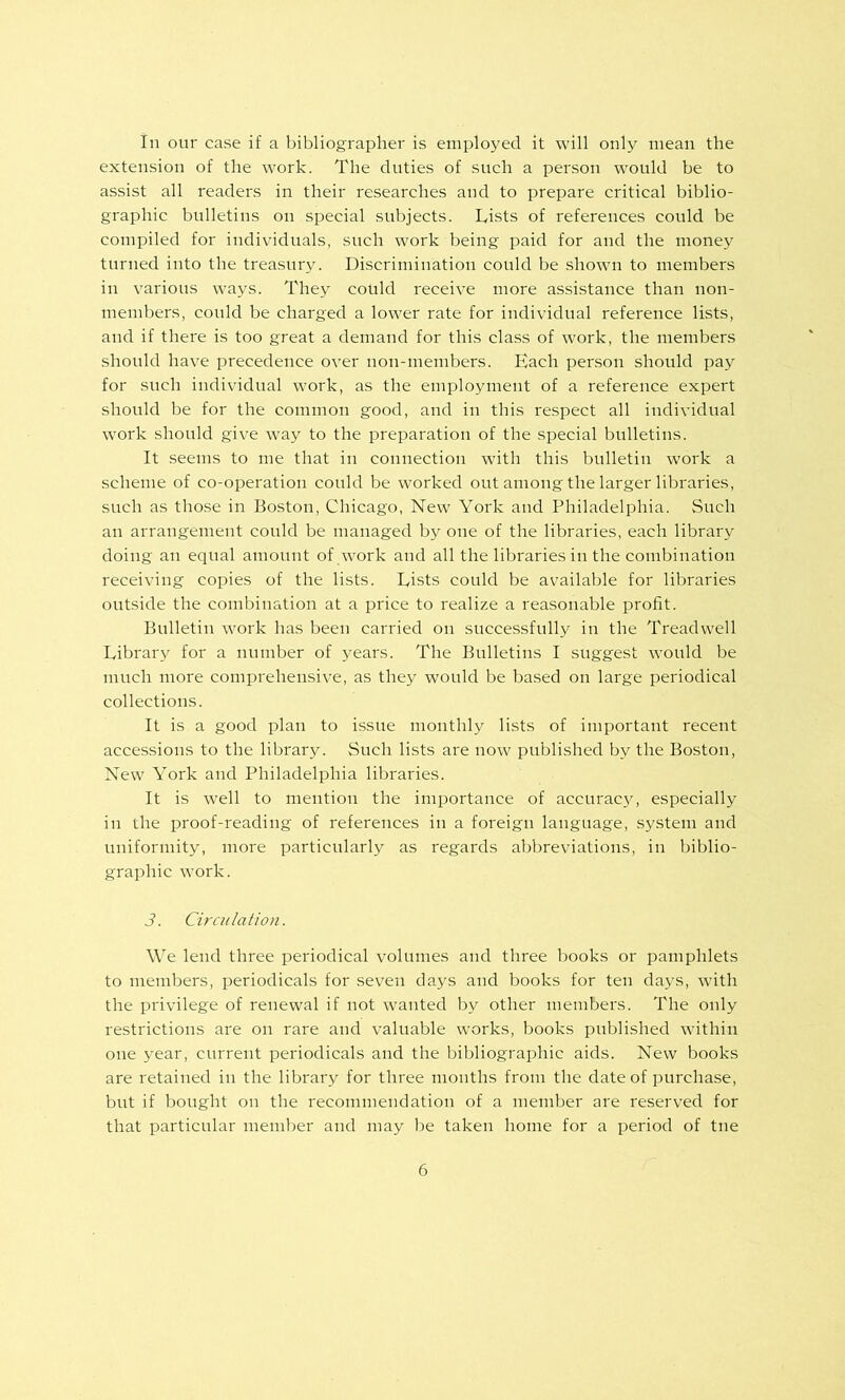 In our case if a bibliographer is employed it will only mean the extension of the work. The duties of such a person would be to assist all readers in their researches and to prepare critical biblio- graphic bulletins on special subjects. Lists of references could be compiled for individuals, such work being paid for and the money turned into the treasury. Discrimination could be .shown to members in various ways. They could receive more assistance than non- members, could be charged a lower rate for individual reference lists, and if there is too great a demand for this class of work, the members should have precedence over non-members. Each person should pay for such individual work, as the employment of a reference expert should be for the common good, and in this respect all individual work should give way to the preparation of the special bulletins. It seems to me that in connection with this bulletin work a scheme of co-operation could be worked out among the larger libraries, such as those in Boston, Chicago, New York and Philadelphia. Such an arrangement could be managed by one of the libraries, each library doing an equal amount of w'ork and all the libraries in the combination receiving copies of the lists. Lists could be available for libraries outside the combination at a price to realize a reasonable profit. Bulletin work has been carried on successfully in the Treadwell Library for a number of years. The Bulletins I suggest would be much more comprehensive, as they would be based on large periodical collections. It is a good plan to issue monthly lists of important recent accessions to the library. Such lists are now published by the Boston, New York and Philadelphia libraries. It is well to mention the importance of accuracjq especially in the proof-reading of references in a foreign language, system and uniformity, more particularly as regards abbreviations, in biblio- graphic work. 3. Circulation. We lend three periodical volumes and three books or pamphlets to members, periodicals for seven days and books for ten days, with the privilege of renewal if not w'anted by other members. The only restrictions are on rare and valuable works, books published within one year, current periodicals and the bibliographic aids. New books are retained in the library for three months from the date of purchase, but if bought on the recommendation of a member are reserved for that particular member and may be taken home for a period of tne