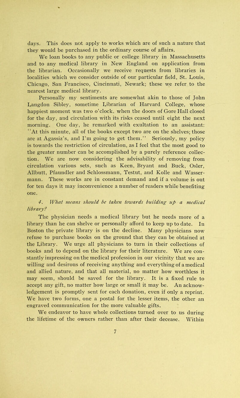 days. This does not apply to works which are of such a nature that they would be purchased in the ordinary course of affairs. We loan books to any public or college library in Massachusetts and to any medical library in New England on application from the librarian. Occasionally we receive requests from libraries in localities which we consider outside of our particular field, St. Louis, Chicago, San Francisco, Cincinnati, Newark; these w;e refer to the nearest large medical library. Personally my sentiments are somewhat akin to those of John Langdon Sibley, .sometime Librarian of Harvard College, whose happiest moment was two o’clock, when the doors of Gore Hall closed for the day, and circulation with its risks ceased until eight the next morning. One day, he remarked with exultation to an assistant: “At this minute, all of the books except two are on the shelves; those are at Agassiz’s, and I’m going to get them.” Seriously, my policy is towards the restriction of circulation, as I feel that the most good to the greater number can be accomplished by a purely reference collec- tion. We are now considering the advisability of removing from circulation various sets, such as Keen, Bryant and Buck, Osier, Allbutt, Pfaundler and Schlossmann, Testut, and Kolle and Wasser- mann. These works are in constant demand and if a volume is out for ten days it may inconvenience a number of readers while benefiting one. 4. Wliai inea7is should be taken towards building up a medical libraiyf The physician needs a medical library but he needs more of a library than he can shelve or personally afford to keep up to date. In Boston the private library is on the decline. Many physicians now refuse to purchase books on the ground that they can be obtained at the Library. We urge all physicians to turn in their collections of books and to depend on the library for their literature. We are con- stantly impressing on the medical profession in our vicinity that we are willing and desirous of receiving anything and everything of a medical and allied nature, and that all material, no matter how worthless it may seem, should be saved for the library. It is a fixed rule to accept any gift, no matter how large or small it may be. An acknow- ledgement is promptly sent for each donation, even if only a reprint. We have two forms, one a postal for the lesser items, the other an engraved communication for the more valuable gifts. We endeavor to have whole collections turned over to us during the lifetime of the owners rather than after their decease. Within