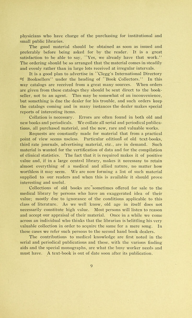 physicians who have charge of the purchasing for institutional and small public libraries. The good material should be obtained as soon as issued and preferably before being asked for by the reader. It is a great satisfaction to be able to say, “Yes, we already have that work.” The ordering should be so arranged that the material comes in steadily and evenly rather than in large lots received at irregular intervals. It is a good plan to advertise in “Clegg’s International Directory Of Booksellers” under the heading of “Book Collectors.” In this way catalogs are received from a great many sources. When orders are given from these catalogs they should be sent direct to the book- seller, not to an agent. This may be somewhat of an inconvenience, but .something is due the dealer for his trouble, and such orders keep the catalogs coming and in many instances the dealer makes special reports of interesting items. Collation is necessary. Errors are often found in both old and new books and periodicals. We collate all serial and periodical publica- tions, all purchased material, and the new, rare and valuable works. Requests are constantly made for material that from a practical point of view seems irseless. Particular edition? of old text-books, third rate journals, advertising material, etc., are in demand. Such material is wanted for the vertification of data and for the compilation of clinical statistics. The fact that it is required makes it of positive value and, if in a large central library, makes it necessar-y to retain almost everything of a medical and allied nature, no matter how worthless it may seem. We are now forming a list of such material supplied to our readers and when this is available it should prove interesting and useful. Collections of old books are sometimes offered for sale to the medical library by persons who have an exaggerated idea of their value; mostly due to ignorance of the conditions applicable to this class of literature. As we well know, old age in itself does not nece.ssarily constitute high value. Most persons will listen to reason and accept our appraisal of their material. Once in a while we come acro.ss an individual who thinks that the librarian is belittling his very valuable collection in order to acquire the same for a mere song. In these cases we refer such persons to the second hand book dealers. The contributions to medical knowledge are first noted in the serial and periodical publications and these, with the various finding aids and the special monographs, are what the bn.sy worker needs and must have. A text-book is out of date soon after its publication.