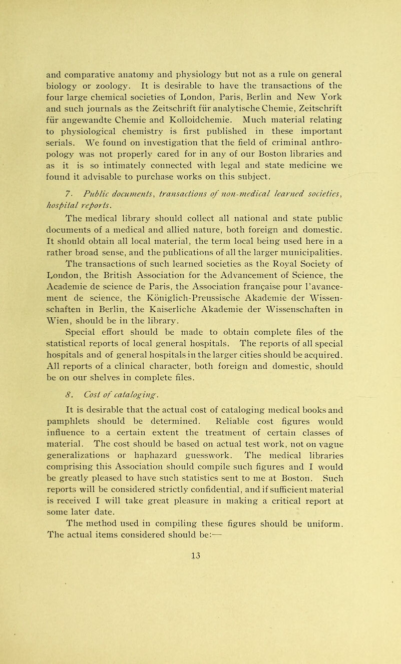 and comparative anatomy and physiology but not as a rule on general biology or zoology. It is desirable to have the transactions of the four large chemical societies of London, Paris, Berlin and New York and such journals as the Zeitschrift fiir analytische Chemie, Zeitschrift fiir angewandte Chemie and Kolloidchemie. Much material relating to physiological chemistry is first published in these important serials. We found on investigation that the field of criminal anthro- pology was not properly cared for in any of our Boston libraries and as it is so intimately connected with legal and state medicine we found it advisable to purchase works on this subject. 7■ Public documents, transactions of 7ion-medical learned societies, hospital reports. The medical library should collect all national and state public documents of a medical and allied nature, both foreign and domestic. It should obtain all local material, the term local being u.sed here in a rather broad .sense, and the publications of all the larger municipalities. The transactions of such learned societies as the Royal Society of London, the British Association for the Advancement of Science, the Academie de science de Paris, the Association frangaise pour I’avance- ment de science, the Koniglich-Preussische Akademie der Wissen- schaften in Berlin, the Kaiserliche Akademie der Wissenschaften in Wien, should be in the library. Special effort should be made to obtain complete files of the statistical reports of local general hospitals. The reports of all special hospitals and of general hospitals in the larger cities should be acquired. All reports of a clinical character, both foreign and domestic, should be on our shelves in complete files. 8. Cost of cataloging. It is desirable that the actual cost of cataloging medical books and pamphlets should be determined. Reliable cost figures would influence to a certain extent the treatment of certain classes of material. The cost should be based on actual test work, not on vague generalizations or haphazard guesswork. The medical libraries comprising this Association should compile such figures and I would be greatly pleased to have such statistics sent to me at Boston. Such reports will be considered strictly confidential, and if sufficient material is received I will take great pleasure in making a critical report at some later date. The method used in compiling these figures should be uniform. The actual items considered should be:—