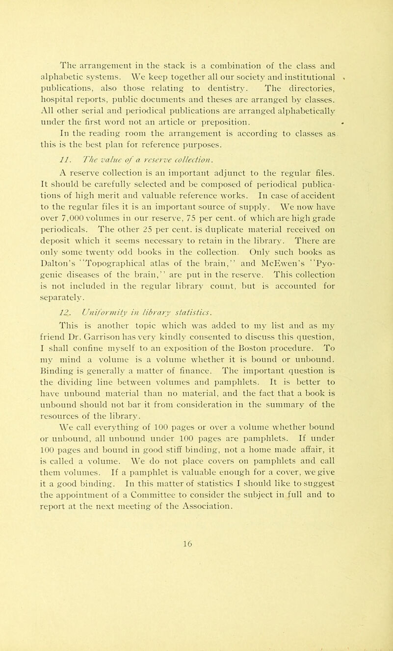 The arrangement in the stack is a combination of the class and alphabetic systems. We keep together all our society and institutional publications, also those relating to dentistry. The directories, hospital reports, public documents and theses are arranged by classes. All other serial and periodical publications are arranged alphabetically under the first word not an article or preposition. In the reading room the arrangement is according to classes as this is the be.st plan for reference purposes. 11. The value of a reserve collection. A reserve collection is an important adjunct to the regular files. It should be carefully selected and be composed of periodical publica- tions of high merit and valuable reference works. In case of accident to the regular files it is an important source of supply. We now have over 7,000 volumes in our reserve, 75 per cent, of which are high grade periodicals. The other 25 per cent, is duplicate material received on deposit which it seems necessary to retain in the librarv. There are Old}' some twenty odd books in the collection. Only such books as Dalton’s “Topogra]rhical atlas of the brain,” and McEwen’s “Pyo- genic diseases of the brain,” are put in the reserve. This collection is not included in the regular library count, but is accounted for separately. 12. Uniformity in library statistics. This is another topic which was added to my list and as my friend Dr. Garrison has very kindly consented to discuss this question, I shall confine myself to an exposition of the Boston procedure. To my mind a volume is a volume whether it is bound or unbound. Binding is generally a matter of finance. The important question is the dividing line between volumes and pamphlets. It is better to have nnbound material than no material, and the fact that a book is unbound should not bar it from consideration in the summary of the resources of the library. We call everything of 100 pages or over a volume whether bound or unbound, all unbound under 100 pages are pamphlets. If under 100 pages and bound in good stiff binding, not a home made affair, it is called a volume. We do not place covers on pamphlets and call them volumes. If a pamphlet is valuable enough for a cover, we give it a good binding. In this matter of statistics I should like to suggest the appointment of a Committee to consider the subject in full and to report at the next meeting of the A.ssociation.