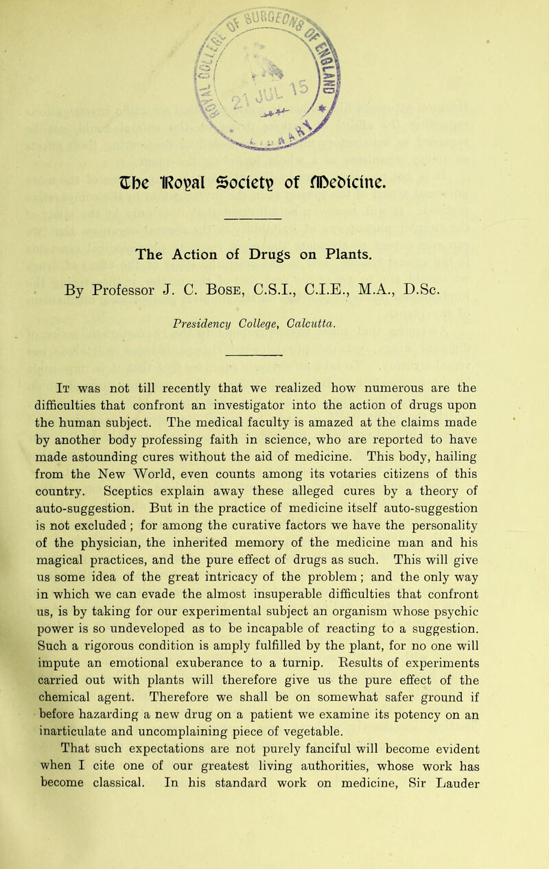 ^Ibe IRo^al Society of fIDebicine. The Action of Drugs on Plants. By Professor J. C. Bose, C.S.I., C.I.E., M.A., D.Sc. Presidency College, Calcutta. It was not till recently that we realized how numerous are the difficulties that confront an investigator into the action of drugs upon the human subject. The medical faculty is amazed at the claims made by another body professing faith in science, who are reported to have made astounding cures without the aid of medicine. This body, hailing from the New World, even counts among its votaries citizens of this country. Sceptics explain away these alleged cures by a theory of auto-suggestion. But in the practice of medicine itself auto-suggestion is not excluded; for among the curative factors we have the personality of the physician, the inherited memory of the medicine man and his magical practices, and the pure effect of drugs as such. This will give us some idea of the great intricacy of the problem; and the only way in which we can evade the almost insuperable difficulties that confront us, is by taking for our experimental subject an organism whose psychic power is so undeveloped as to be incapable of reacting to a suggestion. Such a rigorous condition is amply fulfilled by the plant, for no one will impute an emotional exuberance to a turnip. Results of experiments carried out with plants will therefore give us the pure effect of the chemical agent. Therefore we shall be on somewhat safer ground if before hazarding a new drug on a patient we examine its potency on an inarticulate and uncomplaining piece of vegetable. That such expectations are not purely fanciful will become evident when I cite one of our greatest living authorities, whose work has become classical. In his standard work on medicine. Sir Lauder