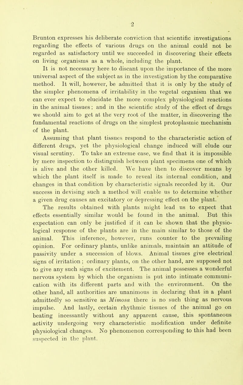 Brunton expresses his deliberate conviction that scientific investigations regarding the effects of various drugs on the animal could not be regarded as satisfactory until we succeeded in discovering their effects on living organisms as a whole, including the plant. It is not necessary here to discant upon the importance of the more universal aspect of the subject as in the investigation by the comparative method. It will, however, be admitted that it is only by the study of the simpler phenomena of irritability in the vegetal organism that we can ever expect to elucidate the more complex physiological reactions in the animal tissues; and in the scientific study of the effect of drugs we should aim to get at the very root of the matter, in discovering the fundamental reactions of drugs on the simplest protoplasmic mechanism of the plant. Assuming that plant tissues respond to the characteristic action of different drugs, yet the physiological change induced will elude our visual scrutiny. To take an extreme case, we find that it is impossible by mere inspection to distinguish between plant specimens one of which is alive and the other killed. We have then to discover means by which the plant itself is made to reveal its internal condition, and changes in that condition by characteristic signals recorded by it. Our success in devising such a method will enable us to determine whether a given drug causes an excitatory or depressing effect on the plant. The results obtained with plants might lead us to expect that effects essentially similar would be found in the animal. But this expectation can only be justified if it can be shown that the physio- logical response of the plants are in the main similar to those of the animal. This inference, however, runs counter to the prevailing opinion. For ordinary plants, unlike animals, maintain an attitude of passivity under a succession of blows. Animal tissues give electrical signs of irritation; ordinary plants, on the other hand, are supposed not to give any such signs of excitement. The animal possesses a wonderful nervous system by which the organism is put into intimate communi- cation with its different parts and with the environment. On the other hand, all authorities are unanimous in declaring that in a plant admittedly so sensitive as Mimosa there is no such thing as nervous impulse. And lastly, certain rhythmic tissues of the animal go on beating incessantly without any apparent cause, this spontaneous activity undergoing very characteristic modification under definite physiological changes. No phenomenon corresponding to this had been suspected in tbe plant,