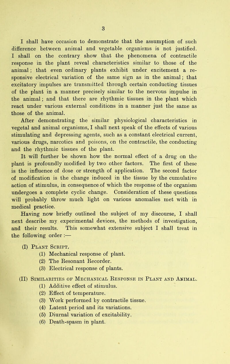 I shall have occasion to demonstrate that the assumption of such difference between animal and vegetable organisms is not justified. I shall on the contrary show that the phenomena of contractile response in the plant reveal characteristics similar to those of the animal; that even ordinary plants exhibit under excitement a re- sponsive electrical variation of the same sign as in the animal; that excitatory impulses are transmitted through certain conducting tissues of the plant in a manner precisely similar to the nervous impulse in the animal; and that there are rhythmic tissues in the plant which react under various external conditions in a manner just the same as those of the animal. After demonstrating the similar physiological characteristics in vegetal and animal organisms, I shall next speak of the effects of various stimulating and depressing agents, such as a constant electrical current, various drugs, narcotics and poisons, on the contractile, the conducting and the rhythmic tissues of the plant. It will further he shown how the normal effect of a drug on the plant is profoundly modified by two other factors. The first of these is the influence of dose or strength of application. The second factor of modification is the change induced in the tissue by the cumulative action of stimulus, in consequence of which the response of the organism undergoes a complete cyclic change. Consideration of these questions will probably throw much light on various anomalies met with in medical practice. Having now briefly outlined the subject of my discourse, I shall next describe my experimental devices, the methods of investigation, and their results. This somewhat extensive subject I shall treat in the following order :— (I) Plant Script. (1) Mechanical response of plant. (2) The Eesonant Eecorder. (3) Electrical response of plants. (II) Similarities of Mechanical Eesponse in Plant and Animal. (1) Additive effect of stimulus. (2) Effect of temperature. (3) Work performed by contractile tissue. (4) Latent period and its variations. (5) Diurnal variation of excitability. (6) Death-spasm in plant.