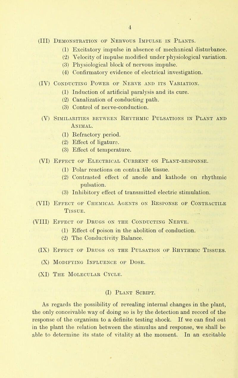 (III) Demonstration of Nervous Impulse in Plants. (1) Excitatory impulse in absence of mechanical disturbance. (2) Velocity of impulse modified under physiological variation. (3) Physiological block of nervous impulse. (4) Confirmatory evidence of electrical investigation. (IV) Conducting Power of Nerve and its Variation. (1) Induction of artificial paralysis and its cure. (2) Canalization of conducting path. (3) Control of nerve-conduction. (V) Similarities between Ehythmic Pulsations in Plant and Animal. (1) Eefractory period. (2) Effect of ligature. (3) Effect of temperature. (VI) Effect of Electrical Current on Plant-response. (1) Polar reactions on contia:tile tissue. (2) Contrasted effect of anode and kathode on rhythmic pulsation. (3) Inhibitory effect of transmitted electric stimulation. (VII) Effect of Chemical Agents on Eesponse of Contractile Tissue. (VIII) Effect of Drugs on the Conducting Nerve. (1) Effect of poison in the abolition of conduction. ’ (2) The Conductivity Balance. (IX) Effect of Drugs on the Pulsation of Ehythmic Tissues. (X) Modifying Influence of Dose. (XI) The Molecular Cycle. (I) Plant Script. ' As regards the possibility of revealing internal changes in the plant, the only conceivable way of doing so is by the detection and record of the response of the organism to a definite testing shock. If we can find out in the plant the relation between the stimulus and response, we shall be able to determine its state of vitality at the moment. In an excitable