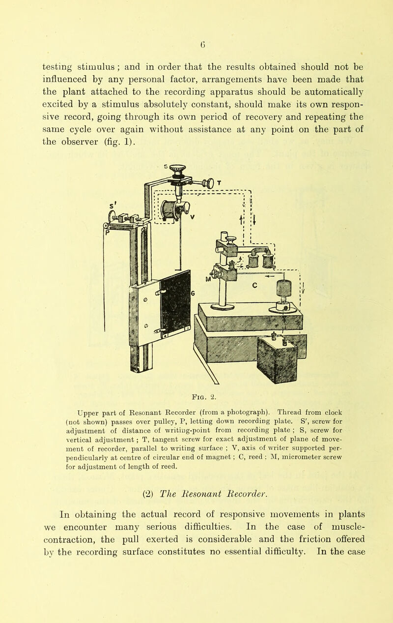 G testing stimulus ; and in order that the results obtained should not be influenced by any personal factor, arrangements have been made that the plant attached to the recording apparatus should be automatically excited by a stimulus absolutely constant, should make its own respon- sive record, going through its own period of recovery and repeating the same cycle over again without assistance at any point on the part of the observer (fig. 1). Fig. 2. Upper part of Resonant Recorder (from a photograph). Thread from clock (not shown) passes over pulley, P, letting down recording plate. S', screw for adjustment of distance of writing-point from recording plate ; S, screw for vertical adjustment; T, tangent screw for exact adjustment of plane of move- ment of recorder, parallel to writing surface ; V, axis of writer supported per- pendicularly at centre of circular end of magnet; C, reed ; M, micrometer screw for adjustment of length of reed. (2) The Besonant Becurder. In obtaining the actual record of responsive movements in plants we encounter many serious difficulties. In the case of muscle- contraction, the pull exerted is considerable and the friction offered by the recording surface constitutes no essential difficulty. In the case