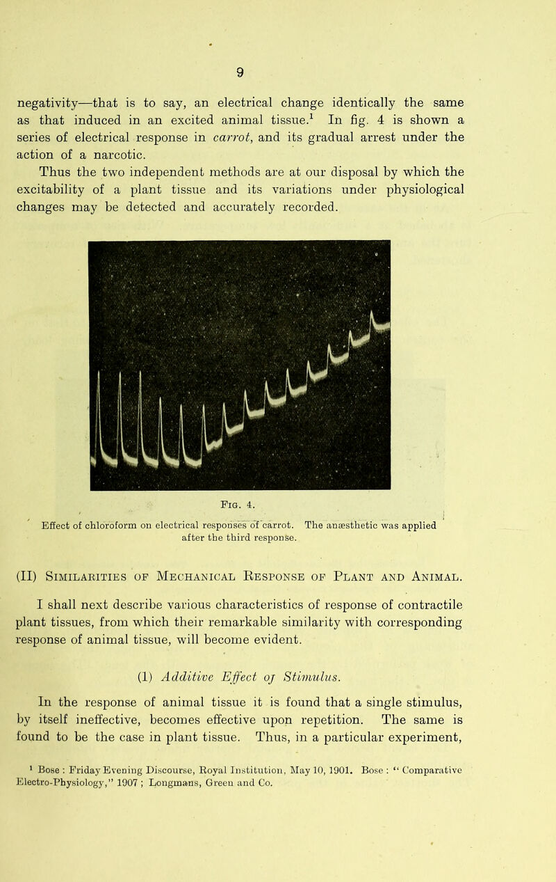 negativity—that is to say, an electrical change identically the same as that induced in an excited animal tissue.^ In fig. 4 is shown a series of electrical response in carrot, and its gradual arrest under the action of a narcotic. Thus the two independent methods are at our disposal by which the excitability of a plant tiss;ie and its variations under physiological changes may be detected and accurately recorded. (II) Similarities op Mechanical Eesponse of Plant and Animal. I shall next describe various characteristics of response of contractile plant tissues, from which their remarkable similarity with corresponding response of animal tissue, will become evident. (1) Additive Effect oj Stimulus. In the response of animal tissue it is found that a single stimulus, by itself ineffective, becomes effective upon repetition. The same is found to be the case in plant tissue. Thus, in a particular experiment, * Bose : Friday Evening Discourse, Royal Institution, May 10, 1901. Bose ; “ Comparative Electro-Physiology,” 1907 ; Longmans, Green and Co.