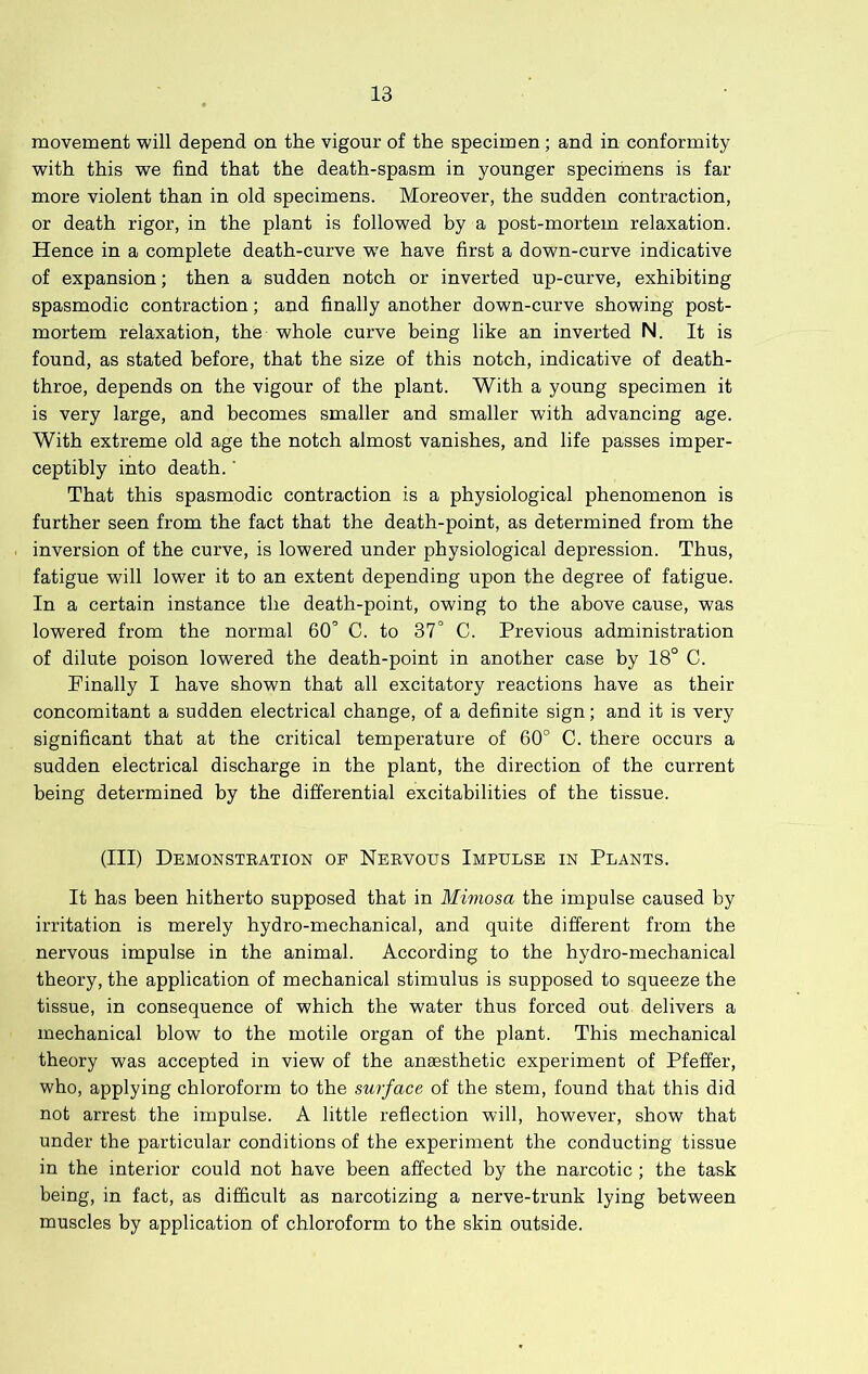 movement will depend on the vigour of the specimen; and in conformity with this we find that the death-spasm in younger specimens is far more violent than in old specimens. Moreover, the sudden contraction, or death rigor, in the plant is followed by a post-mortem relaxation. Hence in a complete death-curve w'e have first a down-curve indicative of expansion; then a sudden notch or inverted up-curve, exhibiting spasmodic contraction; and finally another down-curve showing post- mortem relaxation, the whole curve being like an inverted N. It is found, as stated before, that the size of this notch, indicative of death- throe, depends on the vigour of the plant. With a young specimen it is very large, and becomes smaller and smaller with advancing age. With extreme old age the notch almost vanishes, and life passes imper- ceptibly into death.' That this spasmodic contraction is a physiological phenomenon is further seen from the fact that the death-point, as determined from the inversion of the curve, is lowered under physiological depression. Thus, fatigue will lower it to an extent depending upon the degree of fatigue. In a certain instance the death-point, owing to the above cause, was lowered from the normal 60’ C. to 37° C. Previous administration of dilute poison lowered the death-point in another case by 18° C. Finally I have shown that all excitatory reactions have as their concomitant a sudden electrical change, of a definite sign; and it is very significant that at the critical temperature of 60° C. there occurs a sudden electrical discharge in the plant, the direction of the current being determined by the differential excitabilities of the tissue. (Ill) Demonstbation of Neevous Impulse in Plants. It has been hitherto supposed that in Mimosa the impulse caused by irritation is merely hydro-mechanical, and quite different from the nervous impulse in the animal. According to the hydro-mechanical theory, the application of mechanical stimulus is supposed to squeeze the tissue, in consequence of which the water thus forced out delivers a mechanical blow to the motile organ of the plant. This mechanical theory was accepted in view of the anaesthetic experiment of Pfeffer, who, applying chloroform to the surface of the stem, found that this did not arrest the impulse. A little reflection will, however, show that under the particular conditions of the experiment the conducting tissue in the interior could not have been affected by the narcotic ; the task being, in fact, as difficult as narcotizing a nerve-trunk lying between muscles by application of chloroform to the skin outside.