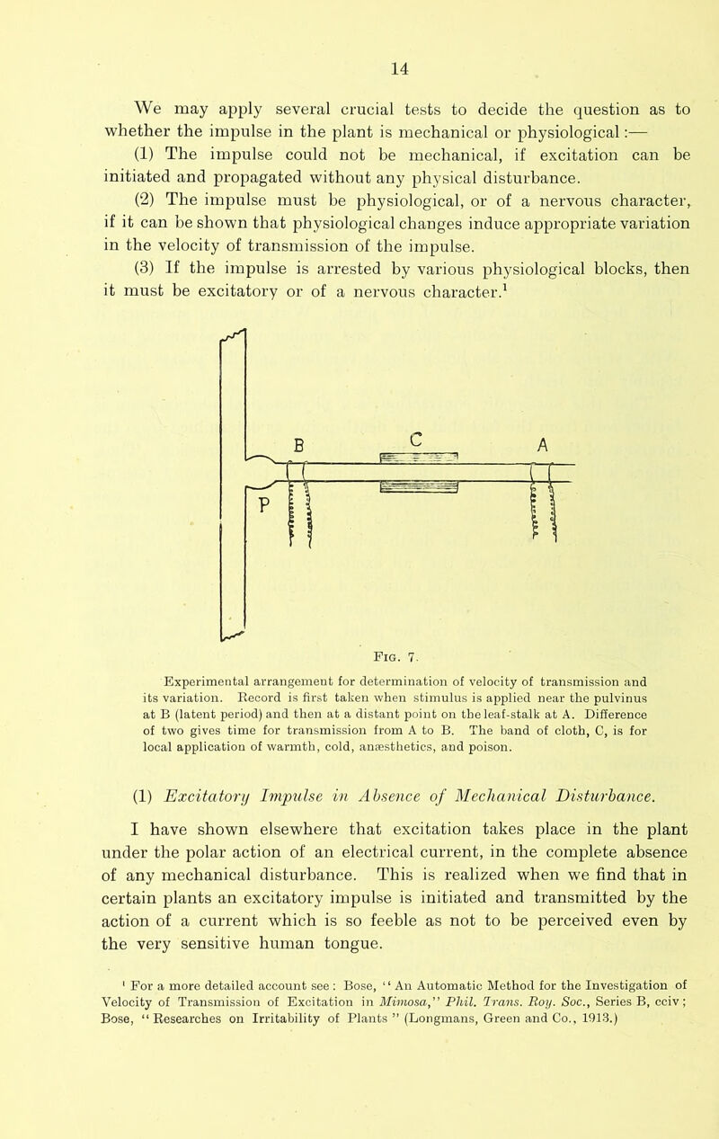 We may apply several crucial tests to decide the question as to ■whether the impulse in the plant is mechanical or physiological;— (1) The impulse could not be mechanical, if excitation can be initiated and propagated without any physical disturbance. (2) The impulse must he physiological, or of a nervous character, if it can be shown that physiological changes induce appropriate variation in the velocity of transmission of the impulse. (3) If the impulse is arrested by various physiological blocks, then it must be excitatory or of a nervous character.' Experimental arrangement for determination of velocity of transmission and its variation. Record is first taken when stimulus is applied near the pulvinus at B (latent period) and then at a distant point on the leaf-stalk at A. Difference of two gives time for transmission from A to B. The band of cloth, C, is for local application of warmth, cold, anaesthetics, and poison. (1) Excitatory Impulse in Absence of Mechanical Disturbance. I have shown elsewhere that excitation takes place in the plant under the polar action of an electrical current, in the complete absence of any mechanical disturbance. This is realized when we find that in certain plants an excitatory impulse is initiated and transmitted by the action of a current which is so feeble as not to be perceived even by the very sensitive human tongue. ' For a more detailed account see ; Bose, “ An Automatic Method for the Investigation of Velocity of Transmission of Excitation in Mimosa,” Phil. Trans. Roy. Soc., Series B, cciv; Bose, “Researches on Irritability of Plants ” (Longmans, Green and Co., 191-3.)