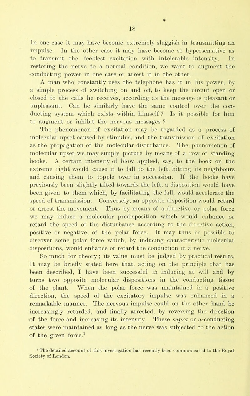 In one case it may have become extremely sluggish in transmitting an impulse. In the other case it may have become so hypersensitive as to transmit the feeblest excitation with intolerable intensity. In restoring the nerve to a normal condition, we want to augment the conducting power in one case or arrest it in the other. A man who constantly uses the telephone has it in his power, by a simple process of switching on and off, to keep the circuit open or closed to the calls he receives, according as the message is pleasant or unpleasant. Can he similarly have the same control over the con- ducting system which exists within himself ? Is it possible for him to augment or inhibit the nervous messages ? The phenomenon of excitation may he regarded as a process of molecular upset caused by stimulus, and the transmission of excitation as the propagation of the molecular disturbance. The phenomenon of molecular upset we may simply picture by means of a row of standing books. A certain intensity of blow applied, say, to the book on the extreme right would cause it to fall to the left, hitting its neighbours and causing them to topple over in succession. If the books have previously been slightly tilted towards the left, a disposition would have been given to them which, by facilitating the fall, would accelerate the speed of transmission. Conversely, an opposite disposition would retard or arrest the movement. Thus by means of a directive or polar force we may induce a molecular predisposition which would enhance or retard the speed of the disturbance according to the directive action, positive or negative, of the polar force. It may thus be possible to discover some polar force which, by inducing characteristic molecular dispositions, would enhance or retard the conduction in a nerve. So much for theory ; its value must be judged by practical results. It may be briefly stated here that, acting on the principle that has been described, I have been successful in inducing at will and by turns two opposite molecular dispositions in the conducting tissue of the plant. When the polar force was maintained in a positive direction, the speed of the excitatory impulse was enhanced in a remarkable manner. The nervous impulse could on the other hand be increasingly retarded, and finally arrested, by reversing the direction of the force and increasing its intensity. These supra or u-conducting states were maintained as long as the nerve was subjected to the action of the given force.^ * The detailed account of this investigation has recently been communicated to the Royal Society of London.