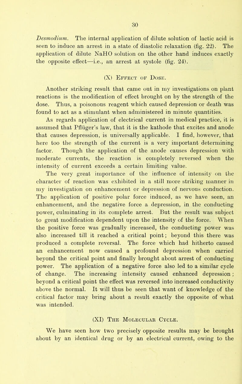 l)es7nodium. The internal application of dilute solution of lactic acid is seen to induce an arrest in a state of diastolic relaxation (fig. 22). The application of dilute NaHO solution on the other hand induces exactly the opposite effect—i.e., an arrest at systole (fig. 24). (X) Effect of Dose. Another striking result that came out in my investigations on plant reactions is the modification of effect brought on by the strength of the dose. Thus, a poisonous reagent which caused depression or death was found to act as a stimulant when administered in minute quantities. As regards application of electrical current in medical practice, it is assumed that Pfliiger’s law, that it is the kathode that excites and anode that causes depression, is universally applicable. I find, however, that here too the strength of the current is a very important determining factor. Though the application of the anode causes depression with moderate currents, the reaction is completely reversed when the intensity of current exceeds a certain limiting value. The very great importance of the influence of intensity on the character of reaction was exhibited in a still more striking manner in my investigation on enhancement or depression of nervous conduction. The application of positive polar force induced, as we have seen, an enhancement, and the negative force a depression, in the conducting power, culminating in its complete arrest. But the result was subject to great modification dependent upon the intensity of the force. When the positive force was gradually increased, the conducting power was also increased till it reached a critical point; beyond this there was produced a complete reversal. The force which had hitherto caused an enhancement now caused a profound depression when carried beyond the critical point and finally brought about arrest of conducting power. The application of a negative force also led to a similar cycle of change. The increasing intensity caused enhanced depression; beyond a critical point the effect was reversed into increased conductivity above the normal. It will thus be seen that want of knowledge of the critical factor may bring about a result exactly the opposite of what was intended. (XI) The Molecular Cycle. We have seen how two precisely opposite results may be brought about by an identical drug or by an electrical current, owing to the