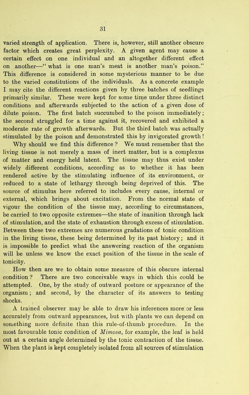 varied strength of application. There is, however, still another obscure factor which creates great perplexity. A given agent may cause a certain effect on one individual and an altogether different effect on another—“ what is one man’s meat is another man’s poison.” This difference is considered in some mysterious manner to be due to the varied constitutions of the individuals. As a concrete example I may cite the different reactions given by three batches of seedlings primarily similar. These were kept for some tirne under three distinct conditions and afterwards subjected to the action of a given dose of dilute poison. The first batch succumbed to the poison immediately; the second struggled for a time against it, recovered and exhibited a moderate rate of growth afterwards. But the third batch was actually stimulated by the poison and demonstrated this by invigorated growth! Why should we find this difference ? We must remember that the living tissue is not merely a mass of inert matter, but is a complexus of matter and energy held latent. The tissue may thus exist under widely different conditions, according as to whether it has been rendered active by the stimulating influence of its environment, or reduced to a state of lethargy through being deprived of this. The source of stimulus here referred to includes every cause, internal or external, which brings about excitation. From the normal state of vigour the condition of the tissue may, according to circumstances, be carried to two opposite extremes—the state of inanition through lack of stimulation, and the state of exhaustion through excess of stimulation. Between these two extremes are numerous gradations of tonic condition in the living tissue, these being determined by its past history; and it is impossible to predict what the answering reaction of the organism will be unless we know the exact position of the tissue in the scale of tonicity. How then are we to obtain some measure of this obscure internal condition ? There are two conceivable ways in which this could be attempted. One, by the study of outward posture or appearance of the organism; and second, by the character of its answers to testing shocks. A trained observer may be able to draw his inferences more or less accurately from outward appearances, but with plants we can depend on something more definite than this rule-of-thumb procedure. In the most favourable tonic condition of Mimosa, for example, the leaf is held out at a certain angle determined by the tonic contraction of the tissue. When the plant is kept completely isolated from all sources of stimulation