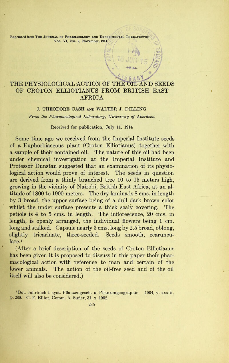 Reprinted from The Joubnal of Phabmacoloot ano Expebimental Thebapeutics VoL. VI, No. 2, November, 1914 \ THE PHYSIOLOGICAL ACTION OF THlTOlL InD SEEDS OF CROTON ELLIOTIANUS FROM BRITISH EAST AFRICA J. THEODORE CASH and WALTER J. BILLING From the Pharmacological Laboratory, University of Aberdeen Received for publication, July 11, 1914 Some time ago we received from the Imperial Institute seeds of a Euphorbiaceous plant (Croton Elliotianus) together with a sample of their contained oil. The nature of this oil had been under chemical investigation at the Imperial Institute and Professor Duns tan suggested that an examination of its physio- logical action would prove of interest. The seeds in question are derived from a thinly branched tree 10 to 15 meters high, growing in the vicinity of Nairobi, British East Africa, at an al- titude of 1800 to 1900 meters. The dry lamina is 8 cms. in length by 3 broad, the upper surface being of a dull dark brown color whilst the under surface presents a thick scaly covering. The petiole is 4 to 5 cms. in length. The inflorescence, 20 cms. in length, is openly arranged, the individual flowers being 1 cm. long and stalked. Capsule nearly 3 cms. long by 2.5 broad, oblong, slightly tricarinate, three-seeded. Seeds smooth, ecaruncu- late.^ (After a brief description of the seeds of Croton Elliotianus has been given it is proposed to discuss in this paper their phar- macological action with reference to man and certain of tne lower animals. The action of the oil-free seed and of the oil itself will also be considered.) ‘ Bot. Jahrbiich f. syst. Pflanzengesch. u. Pflanzengeographie. 1904, v. xxxiii, P- 289. C. F. Elliot, Comm. A. Sufler, 31, x, 1902.