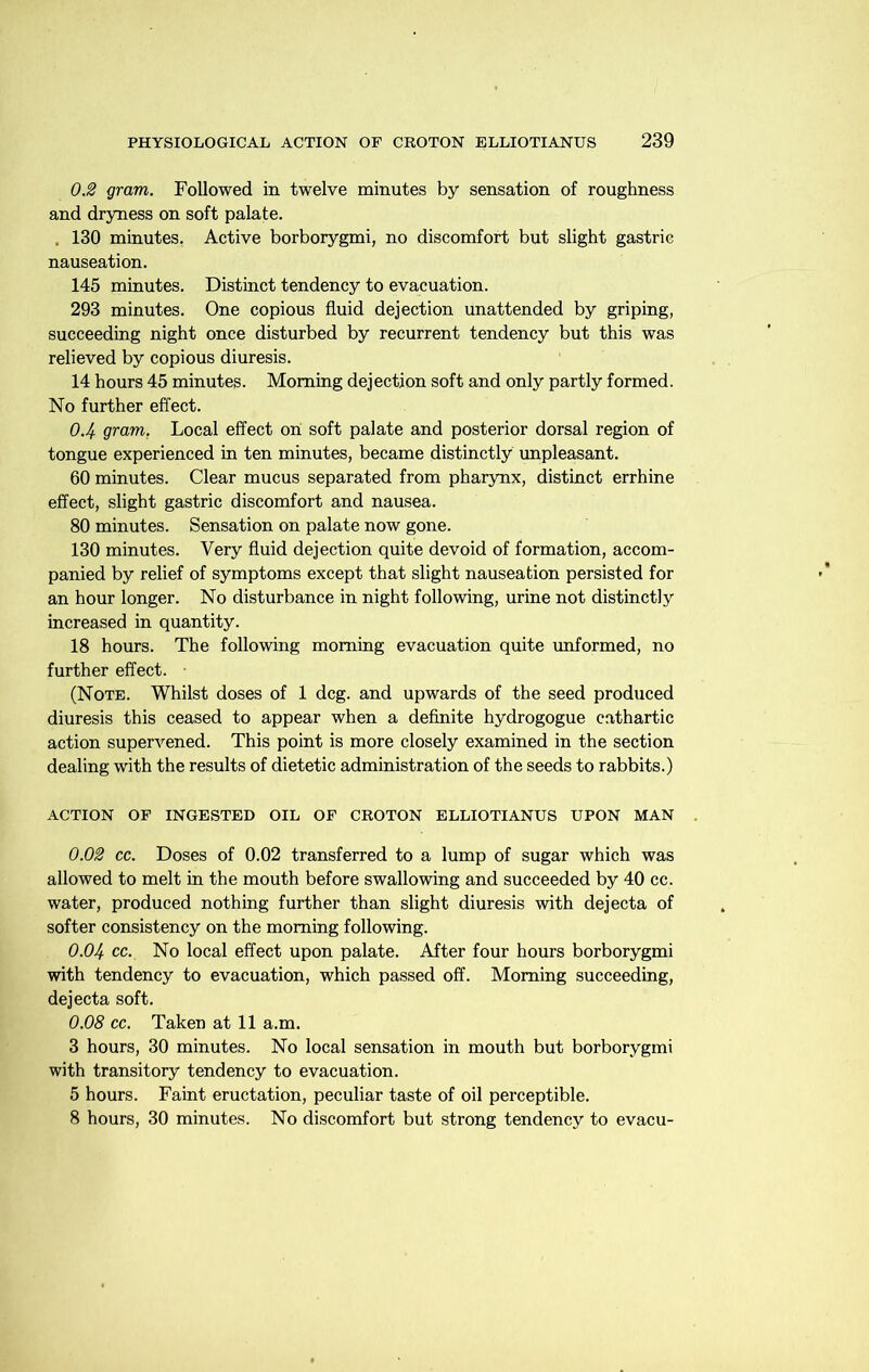 0.2 gram. Followed in twelve minutes by sensation of roughness and dryness on soft palate. . 130 minutes, Active borborygmi, no discomfort but slight gastric nauseation. 145 minutes. Distinct tendency to evacuation. 293 minutes. One copious fluid dejection unattended by griping, succeeding night once disturbed by recurrent tendency but this was relieved by copious diuresis. 14 hours 45 minutes. Morning dejection soft and only partly formed. No further effect. 0.4 gram. Local effect on soft palate and posterior dorsal region of tongue experienced in ten minutes, became distinctly unpleasant. 60 minutes. Clear mucus separated from pharynx, distinct errhine effect, slight gastric discomfort and nausea. 80 minutes. Sensation on palate now gone. 130 minutes. Very fluid dejection quite devoid of formation, accom- panied by relief of symptoms except that slight nauseation persisted for an hour longer. No disturbance in night following, urine not distinctly increased in quantity. 18 hours. The following morning evacuation quite unformed, no further effect. ■ (Note. Whilst doses of 1 deg. and upwards of the seed produced diuresis this ceased to appear when a definite hydrogogue cathartic action supervened. This point is more closely examined in the section dealing with the results of dietetic administration of the seeds to rabbits.) ACTION OF INGESTED OIL OF CROTON ELLIOTIANUS UPON MAN 0.02 cc. Doses of 0.02 transferred to a lump of sugar which was allowed to melt in the mouth before swallowing and succeeded by 40 cc. water, produced nothing further than slight diuresis with dejecta of softer consistency on the morning following. 0.04 cc. No local effect upon palate. After four hours borborygmi with tendency to evacuation, which passed off. Morning succeeding, dejecta soft. 0.08 cc. Taken at 11 a.m. 3 hours, 30 minutes. No local sensation in mouth but borborygmi with transitory tendency to evacuation. 5 hours. Faint eructation, peculiar taste of oil perceptible. 8 hours, 30 minutes. No discomfort but strong tendency to evacu-