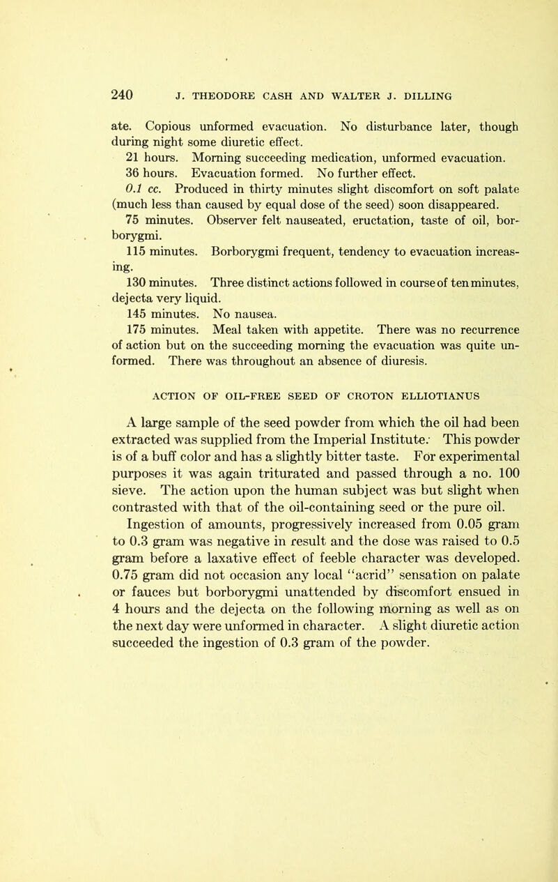 ate. Copious unformed evacuation. No disturbance later, though during night some diuretic effect. 21 hours. Morning succeeding medication, unformed evacuation. 36 hours. Evacuation formed. No further effect. 0.1 cc. Produced in thirty minutes slight discomfort on soft palate (much less than caused by equal dose of the seed) soon disappeared. 75 minutes. Observer felt nauseated, eructation, taste of oil, bor- borygmi. 115 minutes. Borborygmi frequent, tendency to evacuation increas- ing. 130 minutes. Three distinct actions followed in course of ten minutes, dejecta very liquid. 145 minutes. No nausea. 175 minutes. Meal taken with appetite. There was no recurrence of action but on the succeeding morning the evacuation was quite un- formed. There was throughout an absence of diuresis. ACTION OF OIL-FREE SEED OF CROTON ELLIOTIANUS A large sample of the seed powder from which the oil had been extracted was supplied from the Imperial Institute; This powder is of a buff color and has a slightly bitter taste. For experimental purposes it was again triturated and passed through a no. 100 sieve. The action upon the human subject was but slight when contrasted with that of the oil-containing seed or the pure oil. Ingestion of amounts, progressively increased from 0.05 gram to 0.3 gram was negative in result and the dose was raised to 0.5 gram before a laxative effect of feeble character was developed. 0.75 gram did not occasion any local “acrid” sensation on palate or fauces but borborygmi unattended by discomfort ensued in 4 hours and the dejecta on the following morning as well as on the next day were unformed in character. A slight diuretic action succeeded the ingestion of 0.3 gram of the powder.