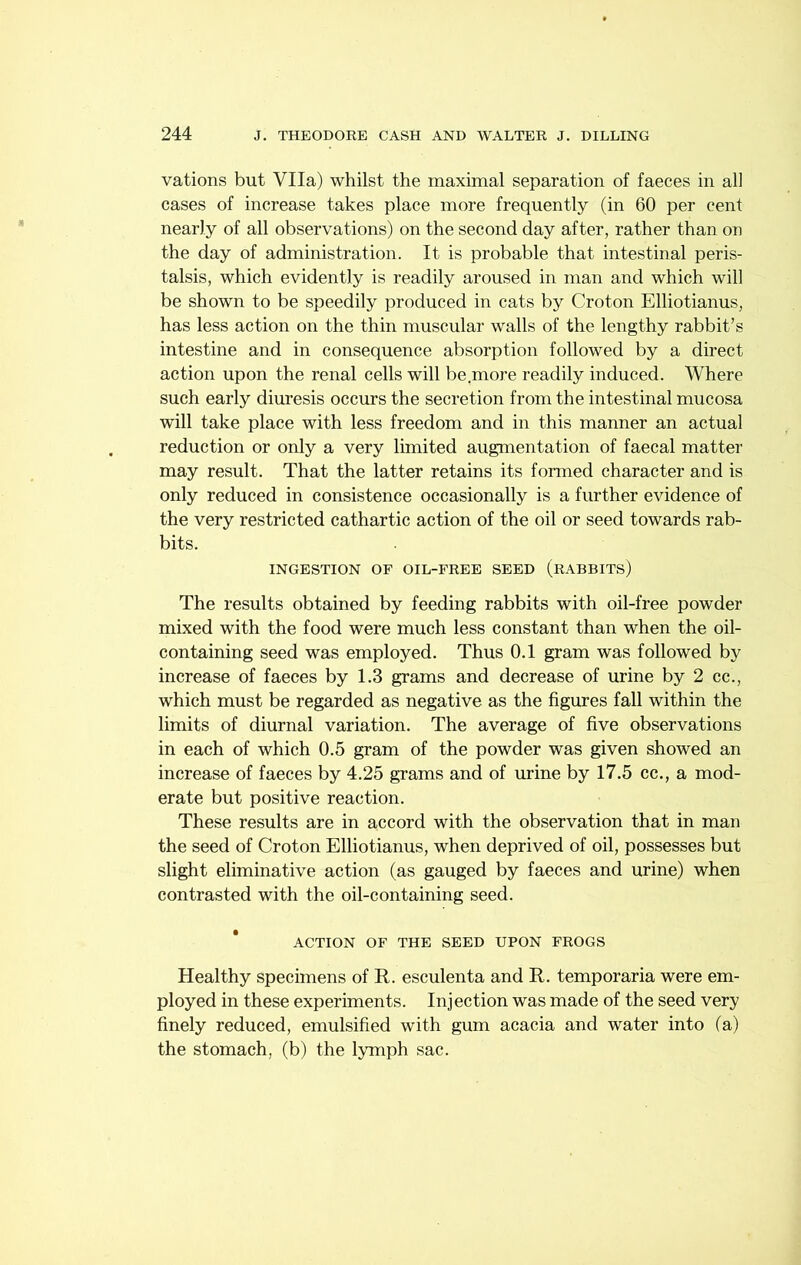 vations but Vila) whilst the maximal separation of faeces in all cases of increase takes place more frequently (in 60 per cent nearly of all observations) on the second day after, rather than on the day of administration. It is probable that intestinal peris- talsis, which evidently is readily aroused in man and which will be shown to be speedily produced in cats by Croton Elliotianus, has less action on the thin muscular walls of the lengthy rabbit’s intestine and in consequence absorption followed by a direct action upon the renal cells will be.more readily induced. Where such early diuresis occurs the secretion from the intestinal mucosa will take place with less freedom and in this manner an actual reduction or only a very limited augmentation of faecal matter may result. That the latter retains its formed character and is only reduced in consistence occasionally is a further evidence of the very restricted cathartic action of the oil or seed towards rab- bits. INGESTION OF OIL-FREE SEED (rABBITS) The results obtained by feeding rabbits with oil-free powder mixed with the food were much less constant than when the oil- containing seed was employed. Thus 0.1 gram was followed by increase of faeces by 1.3 grams and decrease of urine by 2 cc., which must be regarded as negative as the figures fall within the limits of diurnal variation. The average of five observations in each of which 0.5 gram of the powder was given showed an increase of faeces by 4.25 grams and of urine by 17.5 cc., a mod- erate but positive reaction. These results are in accord with the observation that in man the seed of Croton Elliotianus, when deprived of oil, possesses but slight eliminative action (as gauged by faeces and urine) when contrasted with the oil-containing seed. ACTION OF THE SEED UPON FROGS Healthy specimens of R. esculenta and R. temporaria were em- ployed in these experiments. Injection was made of the seed very finely reduced, emulsified with gum acacia and water into (a) the stomach, (b) the lyrniph sac.