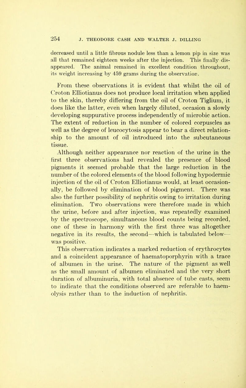 decreased until a little fibrous nodule less than a lemon pip in size was all that remained eighteen weeks after the injection. This finally dis- appeared. The animal remained in excellent condition throughout, its weight increasing by 459 grams during the observation. From these observations it is evident that whilst the oil of Croton Elliotianus does not produce local irritation when applied to the skin, thereby differing from the oil of Croton Tiglium, it does like the latter, even when largely diluted, occasion a slowly developing suppurative process independently of microbic action. The extent of reduction in the number of colored corpuscles as well as the degree of leucocytosis appear to bear a direct relation- ship to the amount of oil introduced into the subcutaneous tissue. Although neither appearance nor reaction of the urine in the first three observations had revealed the presence of blood pigments it seemed probable that the large reduction in the number of the colored elements of the blood following hypodermic injection of the oil of Croton Elliotianus would, at least occasion- ally, be followed by elimination of blood pigment. There was also the further possibility of nephritis owing to irritation during elimination. Two observations were therefore made in which the urine, before and after injection, was repeatedly examined by the spectroscope, simultaneous blood counts being recorded, one of these in harmony with the first three was altogether negative in its results, the second—which is tabulated below'— w^as positive. This observation indicates a marked reduction of erythrocytes and a coincident appearance of haematoporphyrin with a trace of albumen in the urine. The nature of the pigment as well as the small amount of albumen eliminated and the very short duration of albuminuria, with total absence of tube casts, seem to indicate that the conditions observed are referable to haem- olysis rather than to the induction of nephritis.