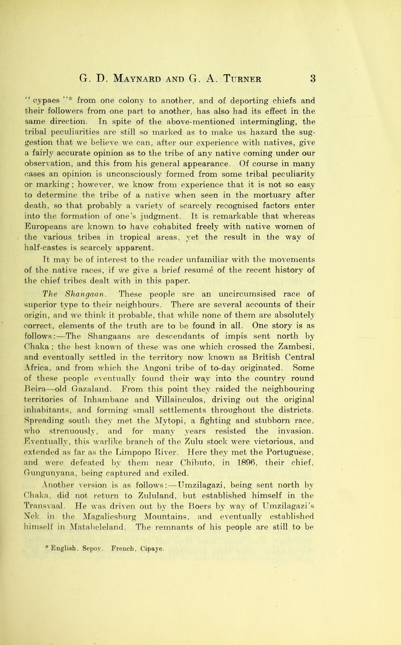 “ cypaes ”* from one colony to another, and of deporting chiefs and their followers from one part, to another, has also had its effect in the same direction. Tn spite of the above-mentioned intermingling, the tribal peculiarities are still so marked as to make us hazard the sug- gestion that we believe we can, after our experience with natives, give a fairly accurate opinion as to the tribe of any native coming under our observation, and this from his general appearance. Of course in many cases an opinion is unconsciously formed from some tribal peculiarity or marking; however, we know from experience that it is not so easy to determine the tribe of a native when seen in the mortuary after death, so that probably a variety of scarcely recognised factors enter into the formation of one’s judgment. Tt is remarkable that whereas Europeans are known to have cohabited freely with native women of the various tribes in tropical areas, yet the result in the way of half-castes is scarcely apparent. Tt may be of interest to the reader unfamiliar with the movements of the native races, if we give a brief resume of the recent history of the chief tribes dealt with in this paper. The Shangaan. These people are an uncircumsised race of superior type to their neighbours. There are several accounts of their origin, and we think it probable, that while none of them are absolutely correct, elements of the truth are to be found in all. One story is as follows:—The Shangaans are descendants of impis sent north by f'haka ; the best known of these was one which crossed the Zambesi, and eventually settled in the territory now known as British Central Africa, and from which the .\ngoni tribe of to-day originated. Some of these people eventually found their way into the country round Beira—old Gazaland. From this point they raided the neighbouring territories of Tnhambane and Villainculos, driving out the original inhabitants, and forming small settlements throughout the districts. Spreading south they met the Alytopi, a fighting and stubborn race, who strenuously, and for many years resisted the invasion. Eventually, this warlike hranch of the Zulu stock were victorious, and extended as far as the Limpopo River. Here they met the Portuguese, and were defeated by them near Chibuto, in 1896, their chief, Crungunyana, being captured and exiled. -\nother version is as follows:—Umzilagazi, being sent north hy Chaka, did not return to Zululand, hut established himself in the Traiisvaal. He was driven out by the Boers by way of Umzilagazi’s Nek in the Magalieshurg Mountains, and eventually established himself in Matabeleland. The remnants of his people are still to be * English. Sepoy. French, Oipaye.