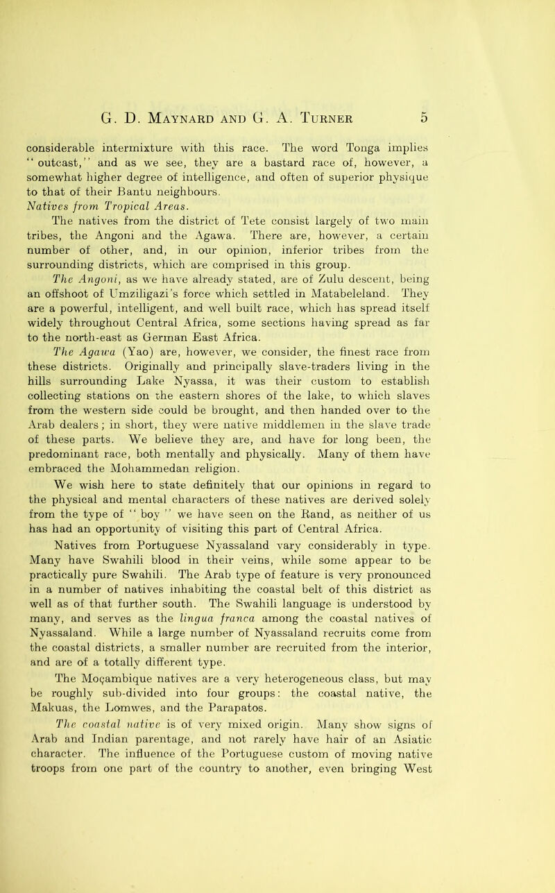 considerable intermixture with this race. The word Tonga implies “ outcast,” and as we see, they are a bastard race of, however, a somewhat higher degree of intelligence, and often of superior physique to that of their Bantu neighbours. Natives from Tropical Areas. The natives from the district of Tete consist largely of two main tribes, the Angoni and the Agawa. There are, however, a certain number of other, and, in our opinion, inferior tribes from the surrounding districts, which are comprised in this group. The Angoni, as we have already stated, are of Zulu descent, being an offshoot of Umziligazi’s force which settled in Matabeleland. They are a powerful, intelligent, and w'ell built race, which has spread itself widely throughout Central Africa, some sections having spread as far to the north-east as German East Africa. The Agau'u (Yao) are, however, we consider, the finest race from these districts. Originally and principally slave-traders living in the hills surrounding Lake Nyassa, it was their custom to establish collecting stations on the eastern shores of the lake, to which slaves from the western side could be brought, and then handed over to the Arab dealers; in short, they were native middlemen in the slave trade of these parts. We believe they are, and have for long been, the predominant race, both mentally and physically. Many of them have embraced the klohammedan religion. We wish here to state definitely that our opinions in regard to the physical and mental characters of these natives are derived solely from the type of ‘‘ boy ” we have seen on the Rand, as neither of us has had an opportunity of visiting this part of Central Africa. Natives from Portuguese Nyassaland vary considerably in type. Many have Swahili blood in their veins, while some appear to be practically pure Swahili. The Arab type of feature is very pronounced in a number of natives inhabiting the coastal belt of this district as well as of that further south. The Swahili language is understood by many, and serves as the lingua franca among the coastal natives of Nyassaland. While a large number of Nyassaland recruits come from the coastal districts, a smaller number are recruited from the interior, and are of a totally different type. The Mozambique natives are a very heterogeneous class, but may be roughly sub-divided into four groups: the coastal native, the Makuas, the Lomwes, and the Parapatos. The coastal native is of very mixed origin. Many show signs of Arab and Indian parentage, and not rarely have hair of an Asiatic character. The influence of the Portuguese custom of moving native troops from one part of the country to another, even bringing West