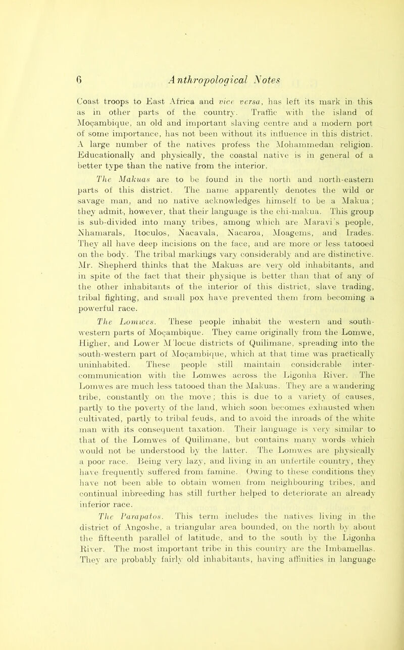 Coast troops to East Africa and vice versa, has left its mark in this as in other parts of the country. Traffic with the island of Mocambique, an old and important sla\ing centre and a modern port of some importance, has not been without its inlluence in this district. A large number of the natives profess the klohammedau religion. Educationally and 2)hysicalljq the coastal native is in general of a better type than the native from the interior. The Makuas are to be found in the north and north-eastern parts of this district. The name apparently denotes the wild or savage man, and no native acknowledges himself to be a Alakua; they admit, however, that their language is the chi-makua. This group is sub-divided into many tribes, among which are Alaravi's people, Xhamarals, itoculos, Nacavala, Nacaroa, Aloagems, and Irades. d'hey all have deep incisions on the face, and are more or less tatooed on the body. The tribal markings vary considerabl,y and are distinctive. Air. Shepherd thinks that the A'lakuas are very old inhabitants, and in sjjite of the fact that their physique is better than that of any of the other inhabitants of the interior of this district, slave trading, tribal fighting, and small pox have prevented them from becoming a powerful race. The Lorn ices. These people inhabit the western and south- western parts of A'locambique. They came originally from the Lomwe, Higher, and Lower Al'locue districts of Quilimane, spreading into the south-western part of AIoQambi(|ue, which at that time was jtractically uninhabited. These jjeojjle still maintain considerable inter- communication with the Jjomwes across the Ligonha Kiver. The Lomwes are much less tatooed than the Alakuas. They are a n anderiiig tribe, constantly on the move; this is due to a ^■ariety of causes, partly to the }30verty of the land, which soon becomes exhausted when cultivated, partly to tribal feuds, and to avoid the inroads of the white man with its consequent taxation. Their language is very similar to that of the Lomwes of Qnilimane, but contains many M’ords which would not be understood by the latter. The Ijomwes are 2>hysically a 23001' race. Leing very lazy, and living in an unfertile country, they have frequentlA' suffered from famine. Owing to these conditions they have not been able to obtain women from neighbouring tribes, and continual inbreeding has still further hel2)ed to deteriorate an already inferior race. The Parapatus. This term includes the natives living in the district of Angoshe, a triangular area bounded, on the north by about the fifteenth parallel of latitude, and to the south by the Ligonha River. The most inqrortant tribe in this country are the Imbamellas. They are probablj- fairly old inhabitants, having affinities in language