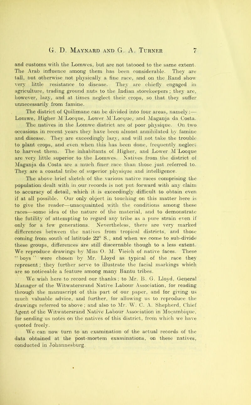 and customs with the Lomwes, but are not tatooed to the same extent. The Arab influence among them has been considerable. They are tall, but otherwise not physically a fine race, and on the liaud show A'ery little resistance to disease. They are chietly engaged in agriculture, trading ground nuts to the Indian storekeepers; they are, however, lazy, and at times neglect their crops, so that they suffer unnecessarily from famine. The district of Quilimane can be divided into four areas, namely: — Lomwe, hligher M'Locque, Lower AI’Locque, and Maganja da Costa. The natives in the Lomwe district are of poor physique. On two occasions in recent years they have been almost annihilated by famine and disease. They are exceedingly lazy, and will not take the trouble to plant crojjs, and even when this has been done, frequently neglect to harvest them. The inhabitants of Higher, and Lower AI’Locque are very little superior to the Lomwes. Natives from the district of Alaganja da Costa are a much finer race than those just referred to. They are a coastal tribe of superior physique and intelligence. The above brief sketch of the various native races comprising the population dealt with in our records is not put forward with any claim to accuracy of detail, which it is exceedingly difficult to obtain even if at all possible. Our only object in touching on this matter here is to give the reader—unacquainted with the conditions among these races—some idea of the nature of the material, and to demonstrate the futility of attempting to regard any tribe as a pure strain even if only for a few generations. Nevertheless, there are very marked dift'ei'ences between the natives from tropical districts, and those coming from south of latitude 22° S., and when we come to sub-divide these groups, differences are still discernable though to a less extent. We reproduce drawings bj Miss 0. M. Vieich of native faces. These “ boys ” were chosen by Mr. Lloyd as typical of the race they represent; they further serve to illustrate the facial markings which are so noticeable a feature among many Bantu tribes. We wish here to record our thanks; to Mr. 13. G. Lloyd, General Manager of the Witwatersrand Native Labour Association, for reading through the manuscript of this part of our pa])er, and for giving us much valuable advice, and further, for allowing us to reproduce the drawings referred to above: and also to Mr. W. C. A. Shepherd, Chief Agent of the Witwatersrand Native Labour Association in Mocambique, for sending us notes on the natives of this district, from which we have quoted freely. We can now turn to an examination of the actual records of the data obtained at the post-mortem examinations, on these natives, conducted in Johannesburg.