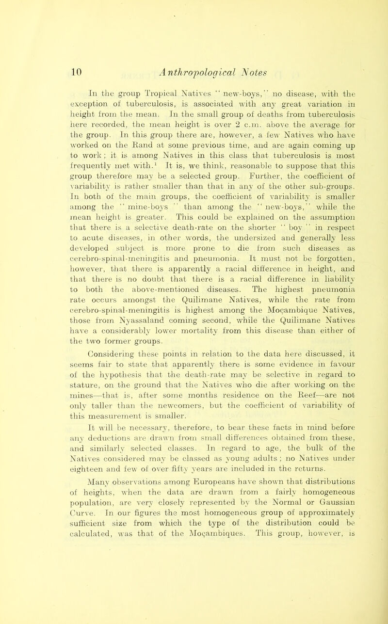 In the group Tropical Natives “new-boys,” no disease, witli the exception ot tuberculosis, is associated with any great variation in height from the mean. In the small group of deaths from tuberculosis here recorded, the mean height is over 2 c.m. above the average for the group. In this group there are, however, a few Natives who have worked on the Rand at some previous time, and are again coming up to work ; it is among Natives in this class that tuberculosis is most frequently met with.^ It is, we think, reasonable to suppose that this group therefore may be a selected group. Further, the coefficient of \ariability is rather smaller than that in any of the other sub-groups. In both of the main groups, the coefficient of variability is smaller among the “mine-boys “ than among the “new-boys,” while the mean height is greater. This could be explaiired on the assumption that there is a selective death-rate on the shorter “ boy ” in respect to acute diseases, in other words, the undersized and generally less developed subject is more prone to die from such diseases as cerebro-spinal-meningitis and pneumonia. It must not be forgotten, however, that there is apparently a racial difference in height, and that there is no doubt that there is a racial difference in liability to both the above-mentioned diseases. The highest pneumonia rate occurs amongst the Quilimane Natives, while the rate from cerebro-sf)inal-meningitis is highest among the Mocarnbique Natives, those from Nyassaland coming second, while the Quilimane Natives have a considerably lower mortality from this disease than either of the two former groups. Considering these points in relation to the data here discussed, it seems fair to state that apparently there is some evidence in favour of the hypothesis that the death-rate may be selectiv-e in regard to stature, on the ground that the Natives who die after working on the mines—that is, after some months residence on the Reef—are not only taller than the newcomers, but the coefficient of variability of this measurement is smaller. It will be necessary, therefore, to bear these facts in mind before any deductions are drawn from small differences obtained from these, and similarly selected classes. In regard to age, the bulk of the Natives coirsidered may be classed as young adults; no Natives under eighteen and few of over fifty years are included in the returns. Alany observations among Europeans have shown that distributions of heights, when the data are drawn from a fairly homogeneous population, are very closely represented by the Normal or Gaussian Curve. In our figures the most homogeneous group of approximately sufficient size from which the type of the distribution could be calculated, was that of the Mo^ambiques. This group, however, is