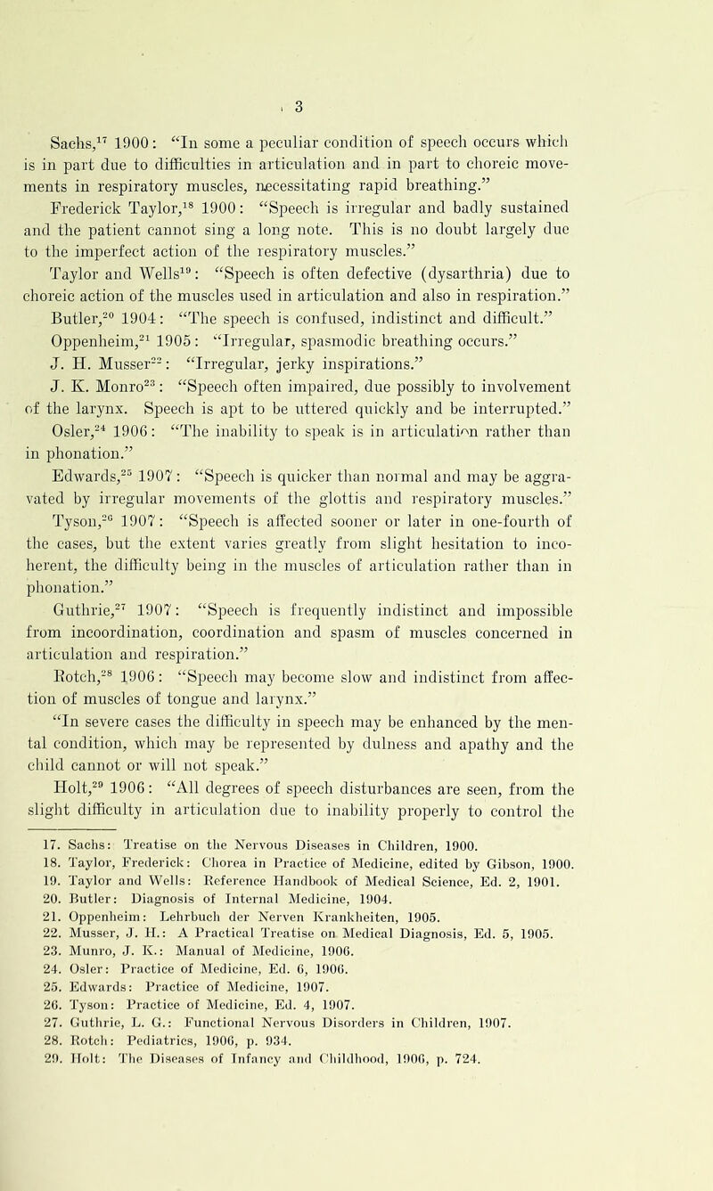 Sachs/'' 1900: some a peculiar condition of speecli occurs which is in part due to difficulties in articulation and in part to choreic move- ments in respiratory muscles, necessitating rapid breathing.” Frederick Taylor,'® 1900: “Speech is irregular and badly sustained and the patient cannot sing a long note. This is no doubt largely due to the imperfect action of the respiratory muscles.” Taylor and Wells'®: “Speech is often defective (dysarthria) due to choreic action of the muscles used in articulation and also in respiration.” Butler,-® 1904: “The speech is confused, indistinct and difficult.” Oppenheim,^' 1905 : “Irregular, spasmodic breathing occurs.” J. H. Musser®-: “Irregular, jerky inspirations.” J. K. Monro^®: “Speech often impaired, due possibly to involvement of the larynx. Speech is apt to be uttered quickly and be interrupted.” Osler,-^ 1906: “The inability to speak is in articulation rather than in phonation.” Edwards,^® 1907: “Speech is quicker than normal and may be aggra- vated by irregular movements of the glottis and respiratory muscles.” Tyson,-® 1907: “Speech is affected sooner or later in one-fourth of the cases, but the extent varies greatly from slight hesitation to inco- herent, the difficulty being in the muscles of articulation rather than in phonation.” Guthrie,^' 1907: “Speech is frequently indistinct and impossible from incoordination, coordination and spasm of muscles concerned in articulation and respiration.” Botch,-® 1906: “Speech may become slow and indistinct from affec- tion of muscles of tongue and larynx.” “In severe cases the difficulty in speech may be enhanced by the men- tal condition, which may be represented by dulness and apathy and the child cannot or will not speak.” Holt,^® 1906: “All degrees of speech disturbances are seen, from the slight difficulty in articulation due to inability properly to control the 17. Sachs: Treatise on the Nervous Diseases in Children, 1900. 18. Taylor, Frederick: Chorea in Practice of Medicine, edited by Gibson, 1900. 19. Taylor and Wells: Reference Handbook of Medical Science, Ed. 2, 1901. 20. Butler: Diagnosis of Internal Medicine, 1904. 21. Oppenheim: Lehrbuch der Nerven Krankheiten, 1905. 22. Musser, J. H.: A Practical Treatise on Medical Diagnosis, Ed. 5, 1905. 23. Munro, J. K.: Manual of Medicine, 1906. 24. Osier: Practice of Medicine, Ed. G, 1900. 25. Edwards: Practice of Medicine, 1907. 26. Tyson: Practice of Medicine, Ed. 4, 1907. 27. Guthrie, L. G.: Functional Nervous Disorders in Children, 1907. 28. Rotch: Pediatrics, 1900, p. 934. 29. Holt: 'The Diseases of Infancy and fTiildhood, 1900, p. 724.