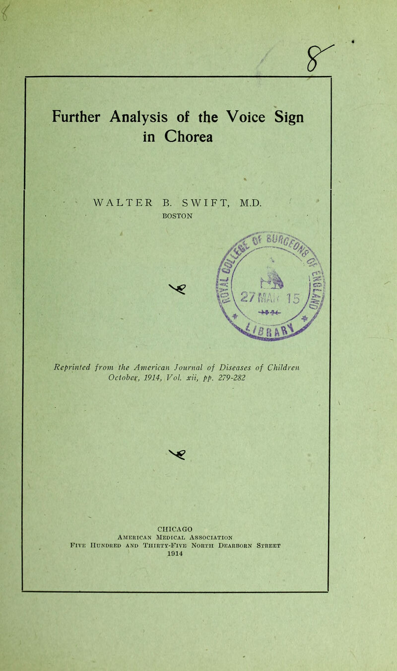 Further Analysis of the Voice Sign in Chorea WALTER B. SWIFT, M.D. BOSTON Reprinted from the American Journal of Diseases of Children October, 1914, Vol. xii, pp. 279-282 CHICAGO American Medical Association Five Hundred and Thirty-Five North Dearborn Street 1914 \