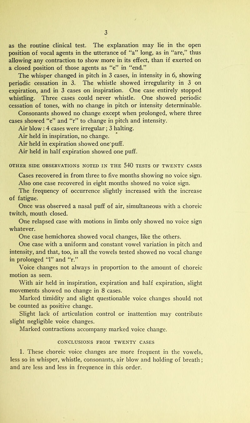 as the routine clinical test. The explanation may lie in the open position of vocal agents in the utterance of “a” long, as in “are,” thus allowing any contraction to show more in its effect, than if exerted on a closed position of those agents as “e” in “end.” The whisper changed in pitch in 3 cases, in intensity in 6, showing periodic cessation in 3. The whistle showed irregularity in 3 on expiration, and in 3 cases on inspiration. One case entirely stopped whistling. Three cases could never whistle. One showed periodic cessation of tones, with no change in pitch or intensity determinable. Consonants showed no change except when prolonged, where three cases showed “e” and “r” to change in pitch and intensity. Air blow: 4 cases were irregular; 3 halting. Air held in inspiration, no change. Air held in expiration showed one’puff. Air held in half expiration showed one puff. OTHER SIDE OBSERVATIONS NOTED IN THE 540 TESTS OF TWENTY CASES Cases recovered in from three to five months showing no voice sign. Also one case recovered in eight months showed no voice sign. The frequency of occurrence slightly increased with the increase of fatigue. Once was observed a nasal puff of air, simultaneous with a choreic twitch, mouth closed. One relapsed case with motions in limbs only showed no voice sign whatever. One case hemichorea showed vocal changes, like the others. One case with a uniform and constant vowel variation in pitch and intensity, and that, too, in all the vowels tested showed no vocal change in prolonged “1” and “r.” Voice changes not always in proportion to the amount of choreic motion as seen. With air held in inspiration, expiration and half expiration, slight movements showed no change in 8 cases. Marked timidity and slight questionable voice changes should not be counted as positive change. Slight lack of articulation control or inattention may contribute slight negligible voice changes. Marked contractions accompany marked voice change. CONCLUSIONS FROM TWENTY CASES 1. These choreic voice changes are more frequent in the vowels, less so in whisper, whistle, consonants, air blow and holding of breath; and are less and less in frequence in this order.