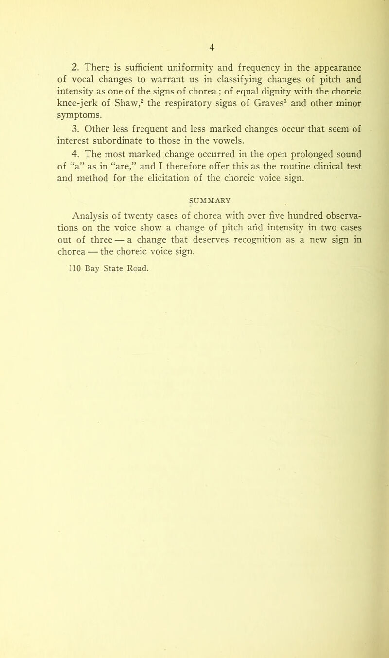 2. There is sufficient uniformity and frequency in the appearance of vocal changes to warrant us in classifying changes of pitch and intensity as one of the signs of chorea; of equal dignity with the choreic knee-jerk of Shaw,^ the respiratory signs of Graves® and other minor symptoms. 3. Other less frequent and less marked changes occur that seem of interest subordinate to those in the vowels. 4. The most marked change occurred in the open prolonged sound of “a” as in “are,” and I therefore offer this as the routine clinical test and method for the elicitation of the choreic voice sign. SUMMARY Analysis of twenty cases of chorea with over five hundred observa- tions on the voice show a change of pitch and intensity in two cases out of three — a change that deserves recognition as a new sign in chorea — the choreic voice sign. 110 Bay State Road.