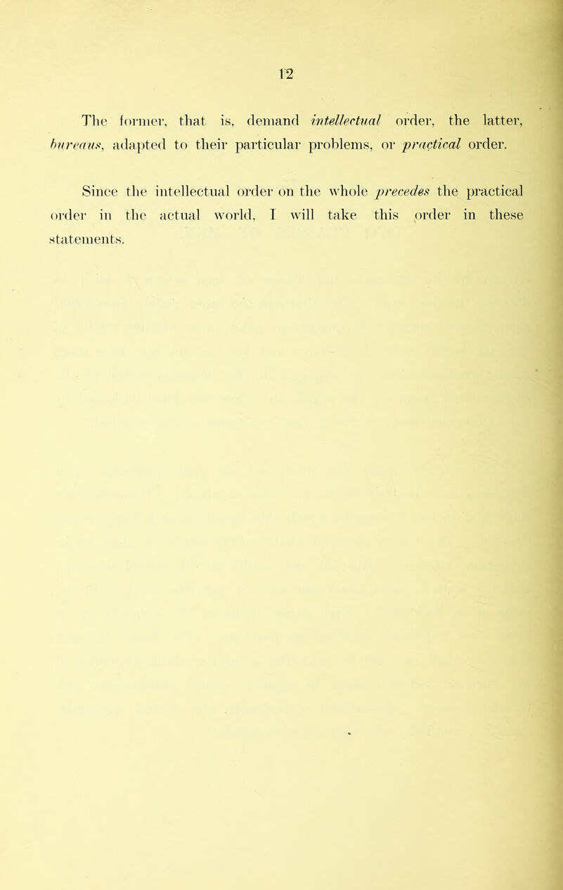 The former, that is, demand intsUechial order, the latter, hni'eans, adapted to their particular problems, or practical order. Since the intellectual order on the whole precedes^ the practical order in the actual world, I will take this order in these statements.