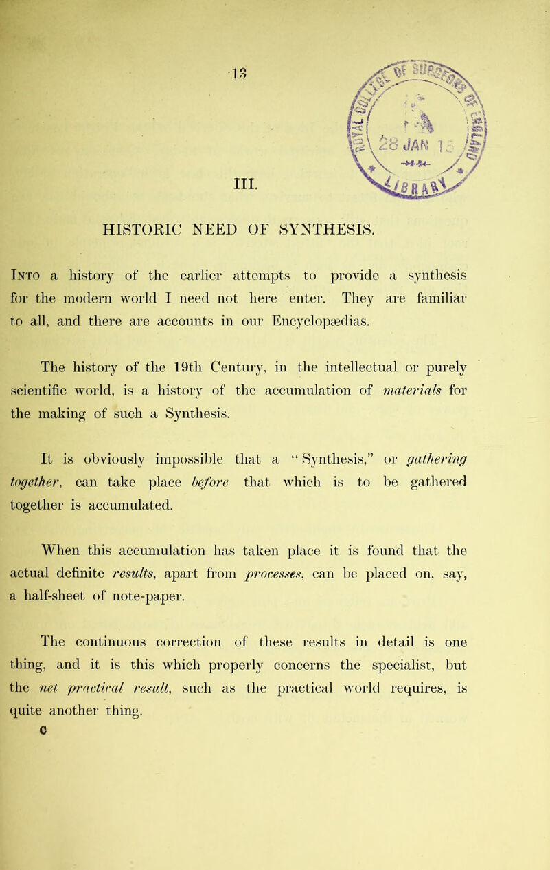 III. HISTORIC NEED OF SYNTHESIS. Into a history of the earlier attempts to provide a synthesis for the modern world I need not here enter. They are familiar to all, and there are accounts in our Eiicyclopccdias. The history of the 19th Century, in the intellectual or purely scientific world, is a history of the accumulation of materials for the making of such a Synthesis. It is obviously impossible that a “ Synthesis,” or gathering together, can take place before that which is to be gathered together is accumulated. When this accumulation has taken place it is found that the actual definite results, apaid from processes, can be placed on, say, a half-sheet of note-paper. The continuous correction of these results in detail is one thing, and it is this which properly concerns the specialist, but the net practical result, such as the piuctical world requires, is quite another thing. c