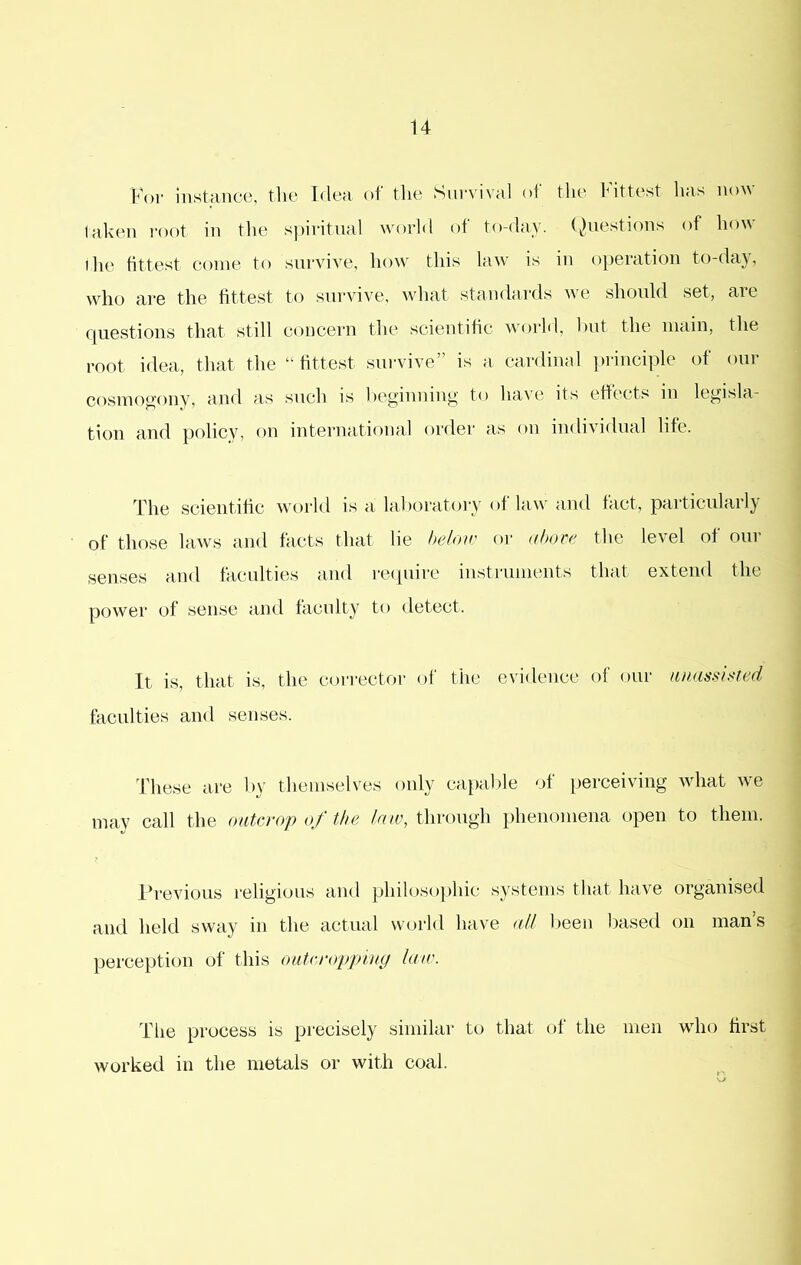 For instance, the Flea of the Survival of the Fittest has now taken I'oot in the s])iritual world of to-day. (^)uestions of how I he fittest come to survive, how this law' is in operation to-day, wdio are the fittest to survive, wdiat standards w'e should set, are rpiestions that still concern the scientific w'orld, hut the main, the root idea, that the “fittest sui'vive” is a cardinal principle of our cosmogony, and as such is heginning to have its effects in legisla- tion and policy, on international order as on individual life. The scientific world is a laboratory of law' and fact, particularly of those law’s and facts that lie below or nhoee the level of our senses and faculties and recpiire iustrumeiits that extend the power of sense and faculty to detect. It is, that is, the corrector of the evidence of our unassisted faculties and senses. These are by themselves only capable of perceiving wdmt wn may call the outcrop of the lnu\ through phenomena open to them. I’revious religious and philosophic systems that have organised and held sway in the actual world have aU been based on man’s perce})tion of this outcroppiny lair. The process is precisely similar to that of the men wdio first worked in the metals or with coal.