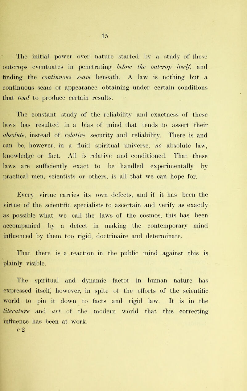 The initial power over nature started by a study of these outcrops eventuates in penetrating heloiv the outcrop itself, and finding the continuous seam beneath. A law is nothing but a continuous seam or appearance obtaining under certain conditions that tend to produce certain results. The constant study of the reliability and exactness of these laws has resulted in a bias of mind that tends to assert their absolute, instead of relative, security and reliability. There is and can be, however, in a fluid spiritual universe, no absolute law, knowledge or fact. All is relative and conditioned. That these laws are sufficiently exact to be handled experimentally by practical men, scientists or others, is all that we can hope for. Every virtue carries its own defects, and if it has been the virtue of the scientific specialists to ascertain and verify as exactly as possible what we call the laws of the cosmos, this has been accompanied by a defect in making the contemporary mind influenced by them too rigid, doctrinaire and determinate. That there is a reaction in the public mind against this is plainly visible. The spiritual and dynamic factor in human nature has expressed itself, however, in spite of the efforts of the scientific world to pin it down to facts and rigid law. It is in the literature and art of the modern world that this correcting influence has l)een at work, c 2