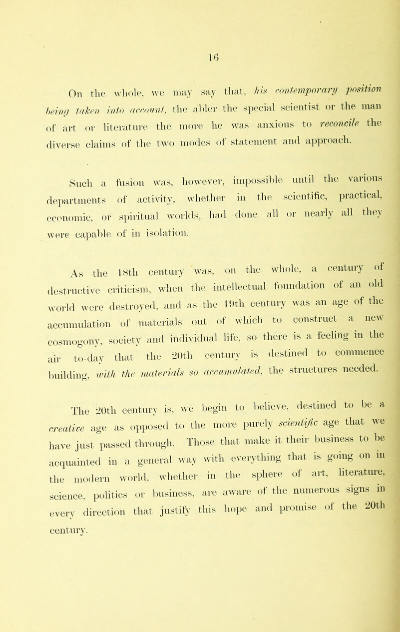 On the whole, we nmy say that, /li.^ contemporary position being taken into acroynt, the abler the special scientist or the man of art or literature the more he was anxious to reconcile the diverse claims of the two modes ot statement and appioach. Such a fusion was, however, impossilde until the various departments of activity, whether in the scientific, practical, ecimomic, or s])iritual worlds, had done all or nearly all the} were capalde of in isolation. As the 18th century was, on the whole, a century of destructive criticism, when the intellectual foundation of an old world were destroyed, and as the lt>th century was an age of the accumulation of materials out of ^vhich to construct a new cosmogony, society and individual life, so there is a feeling in the aiv to-diiy that the '-’Oth eeiitiiry is destined to eomiiience Imildiiig, inlh the matervth ■tii iirciiiiiiilated, tlie structui'es needed. The 20th eentuiy is, ive I.egiii to l.elieve, destined to lie a cretake age a-s o|jposed to the move purely scientific age that we have just passed through. Tlmse that make it their business to acquainted iu a general way with everything that is going on in the modern world, whether in the sphere of art, literature, science, politics or business, are aware of the numerous signs in every direction that justify this hope and promise of the 20th century.