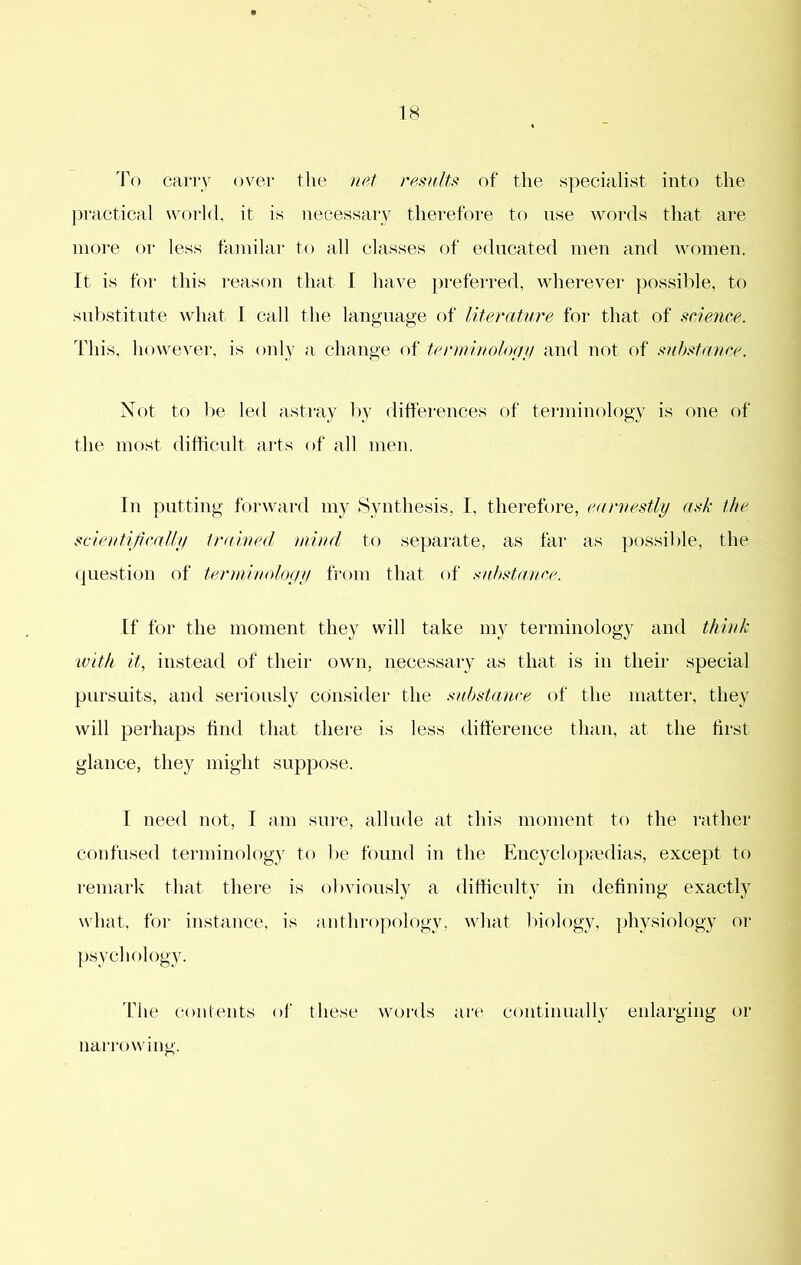 To carry over the resnlts of the specialist into the practical world, it is necessary therefore to use words that are more or less familai- to all classes of educated men and women, ft is for this reason that I have preferred, wherever possible, to substitute what 1 call the language of literature for that of science. This, liowever, is only a change of terrninologii and not of substance. Not to ])e led astray l>y differences of terminology is one of the most ditficnlt arts of all men. In putting forward my Synthesis, I, therefore, earnestly ask the scieutijically trained mind to separate, as far as possible, the question of tcrmiiudoyy from that of .'udtstance. If tor the moment they will take my terminology and think with it, instead of their own, necessary as that is in their special pursuits, and seriously consider the .substance of the matter, they will perhaps find that there is less difference than, at the first glance, they might suppose. I need not, I am sure, allude at this moment to the rather confused terminology to be found in the Encycloj^mdias, except to remark that there is obviously a difHcnlty in defining exactly what, for instance, is anthropology, what biology, physiology or psychology. The contents oi' these words are continually enlarging or