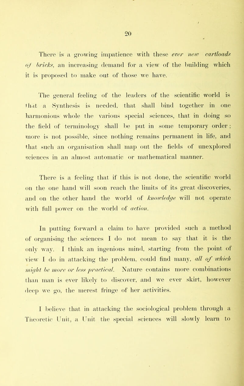 There is a growing impatience with these ever neir cartloadii (tj bricks, an increasing demand for a view of the Iniilding which it is proposed to make out of those we have. Tlie general feeling of the leaders of the scientific world is that a Synthesis is needed, that shall hind together in one harmonious whole the various special sciences, that in doing so the field of terminology shall he put in some temporary order; more is not })ossihle, since nothing remains permanent in life, and that such an organisation shall map out the fields of unexplored sciences in an almost antomatic or mathematical manner. There is a feeling that if this is not done, the scientific world on the one hand will soon reach the limits of its great discoveries, and on the other hand the world of kiwicledge will not operate with full power on the world of action. In putting forwai’d a claim to have provided such a method of organising the sciences I do not mean to say that it is the only way. I think an ingenious mind, starting from the point of view 1 do in attacking the ])rohlem, could find many, all of ivkicli might he more or les.^ practical. Nature contains more combinations than man is ever likely to discover, and we ever skirt, however deep we go, the mei’est fringe of her activities. I believe that in attacking the sociological problem through a Tiieoretic Unit, a Unit the special sciences will slowly learn to