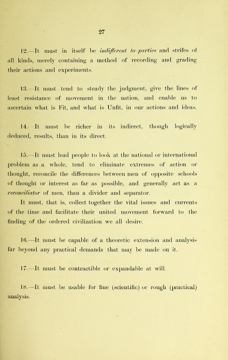 12. —It must in itself be indiferent to parties and strifes of all kinds, merely containing a method of recording and grading their actions and experiments. 13. —It must tend to steady the judgment, give the lines of least I’esistance of movement in the nation, and enalile us to ascertain what is Fit, and what is Unfit, in our actions and ideas. 14. - It must be richer in its indirect, though logically deduced, results, than in its direct. 15. —It must lead people to look at the national or international problem as a whole, tend to eliminate extremes of action oi’ thought, reconcile the diffei’ences between men of opposite schools of thought or interest as far as possible, and generally act as a reconciliator of men, than a divider and separator. It must, that is, collect together the vital issues and currents of the time and facilitate their united movement forward to the finding of the ordered civilization we all desire. 16. —It mnst be capable of a theoretic extension and analysis far beyond any practical demands that may be made on it. 17. —It must be contractible or expandable at will. 18. —It must be usable for fine (scientific) or rough (practical) analysis.
