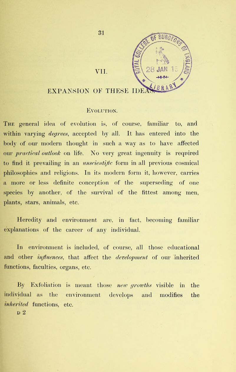 Evolution. The general idea of evolution is, of course, familiar to, and within varying degrees, accepted by all. It has entered into the body of our modern thought in such a way as to have affected our practical outlook on life. No very great ingenuity is required to find it prevailing in an unscientific, form in all previous cosmical philosophies and religions. In its modern form it, however, carries a more or less definite conception of the superseding of one species by another, of the survival of the fittest among men, plants, stars, animals, etc. Heredity and environment are, in fact, becoming familiar explanations of the career of any individual. In environment is included, of course, all those educational and other influences, that affect the development of our inherited functions, faculties, organs, etc. By Exfoliation is meant those new growths visible in the individual as the environment develops and modifies the wdierited functions, etc. D 2