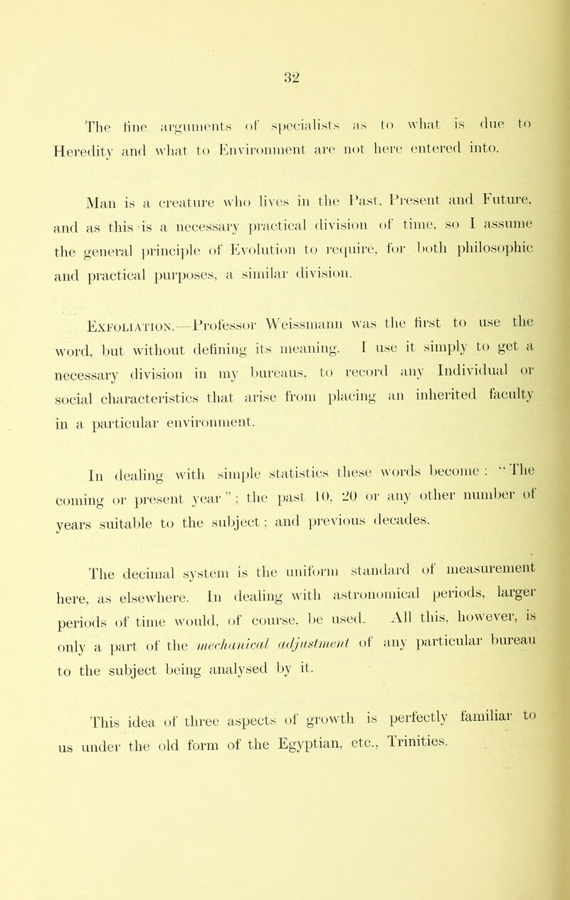 to wliat is due to Tlie tine arguments of specialists as Heredity and what to Environment are not here entered into. Man is a creature wlio lives in the Past. Present and Future, and as this is a necessary i)ractical division of time, so I assume the general ))rinci])le of Evolution to require, for both philosophic and practical purposes, a similar division. Exfoliation.—Professor Weissmann was the hrst to use the word, Ixit without defining its meaning. I use it simply to get a necessary division in my bureaus, to recoi'd any Individual or S(.)cial characteristics that arise from placing an inherited facult} in a particular environment. In dealing with simple statisties these words become ; “ Ihe coming or present year”; the past 10, or any other number of years suitalde to the subject; ami pi'evious decades. The decimal .system is the uniform standard of measurement here, as elsewhere. In dealing with astronomieal periods, laigei periods (h' time would, of course, l>e used. xVIl this, howevei, is only a part of the mecltankal adjnstmeut of any particular bureau to the subject being analysed by it. Idiis idea of three aspects of growth is perfectly familiar to us under the old form of the Egyptian, etc.. Trinities.