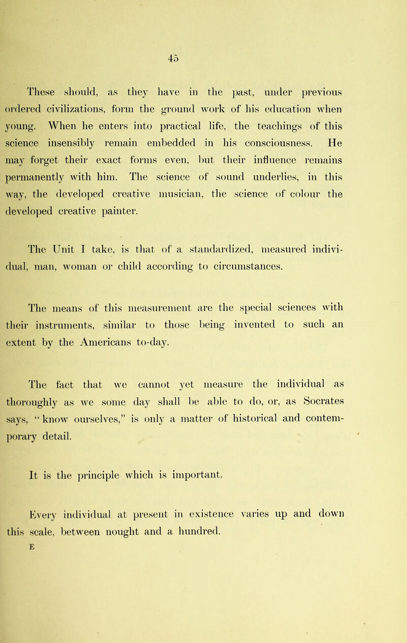 Tliese should, as they have in the jmst, under previous ordered civilizations, form the ground woi-k of his education Avhen young. When he enters into practical life, the teachings of this science insensibly remain embedded in his consciousness. He may forget their exact forms even, but their intluence remains permanently with him. The science of sound underlies, in this Avay, the developed creative musician, the science of colour the developed creative painter. The Unit I take, is that of a standardized, measured indivi- dual, man, woman or child according to circumstances. The means of this measurement are the special sciences with their instruments, similar to those being invented to such an extent by the Americans to-day. The fact that we cannot yet measure the individual as thoroughly as we some day shall be able to do, or, as Socrates says, “ know ourselves,” is only a matter of historical and contem- porary detail. It is the principle which is important. Kvery individual at present in existence varies up and down this scale, between nought and a hundred. E
