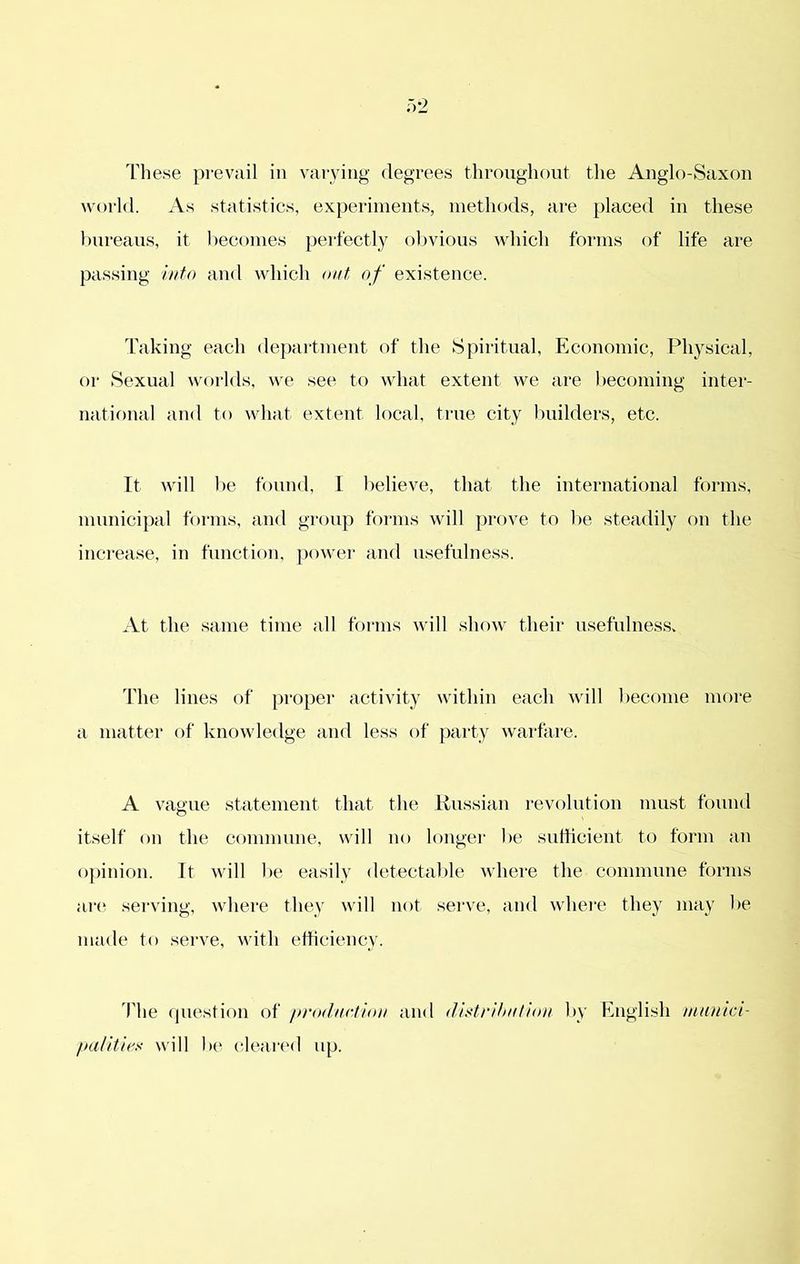 These prevail in varying degrees tliroughont the Anglo-Saxon world. As statistics, experiments, methods, are placed in these Imreaus, it becomes pert'ectly ol)vious which forms of life are passing itito and which out of existence. Taking each department of the Spiritual, Economic, Physical, or Sexual worlds, we see to what extent we are becoming inter- national and to what extent local, true city builders, etc. It will 1 )e found, I believe, that the international forms, municipal forms, and group forms will prove to be steadily on the increase, in function, power and usefulness. At the same time all foi'ins will show their usefulness. The lines of proper activity within each will become more a matter of knowledge and less of party warfare. A vague statement that the Hussian i-evolution must found itself on the commune, will no longer be sufficient to form an opinion. It will be easily detectable where the commune forms ai‘(^ serving, where they will not sei've, and whei’e they may l>e made to serve, with efficiency. riie question of production and dis^trihution by English munlci- palitie.'! will be clearc'd up.