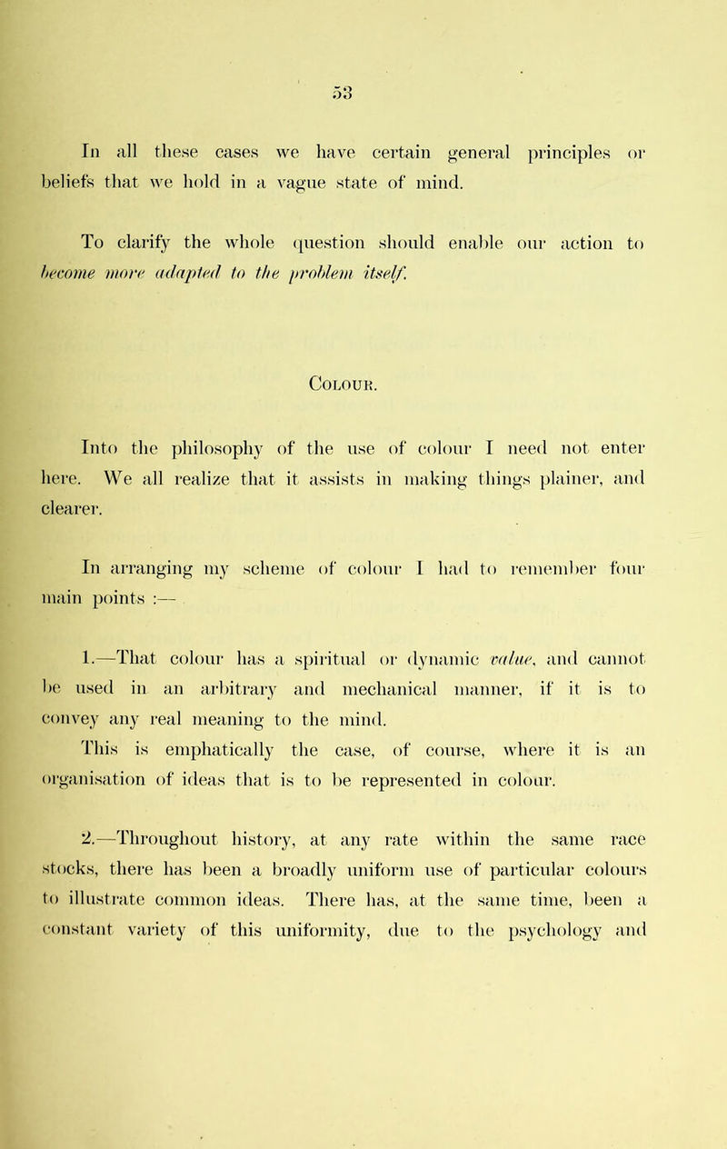 In all these cases we have certain general principles or beliefs that we hold in a vague state of mind. To clarify the whole question should enable our action to Itecome more adapted to the problem itself. COLOUK. Intf) the philosophy of the use of colour I need not enter here. We all realize that it assists in making things plainer, and clearer. In arranging my scheme of colour I had to remember four main points :— 1. —That colour has a spiritual or dynamic value, and cannot be used in an arbitrary and mechanical manner, if it is to convey any real meaning to the mind. This is emphatically the case, of course, where it is an organisation of ideas that is to be represented in colour. 2. —Throughout history, at any rate within the same race stocks, there has been a broadly uniform use of particular colours to illustrate common ideas. There has, at the same time, been a constant variety of this uniformity, due to the psychology and