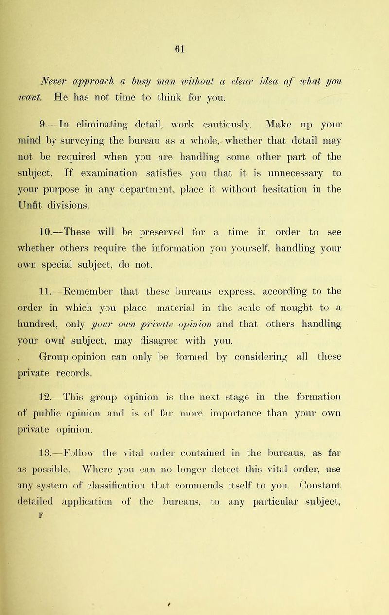Never approach a busy man without a clear idea, of what you want. He has not time to tliink for you. 9. —In eliminating detail, work cautiously. Make up your mind by surveying the bureau as a whole, whether that detail may not be required when you are handling some other part of the subject. If examination satisfies you that it is unnecessary to your purpose in any department, place it without hesitation in the Unfit divisions. 10. —These will be preserved for a time in order to see whether others require the informatioii you yourself, handling your own special subject, do not. 11. —Remember that these t)ureaus express, according to the order in which you place materia! in the scale of nought to a hundred, only your own private opinion and that others handling your own subject, may disagree with you. Group opinion can only lie foi-med liy considering all these private records. 12. —This group opinion is the next stage in the formation of public opinion and is of far more importance than your own private opinion. 13. —Follow the vital order contained in the bureaus, as far as possible. Where you can no longer detect this vital order, use any system of classification that commends itself to you. Constant detailed a})})lication of the bureaus, to any particular subject, F