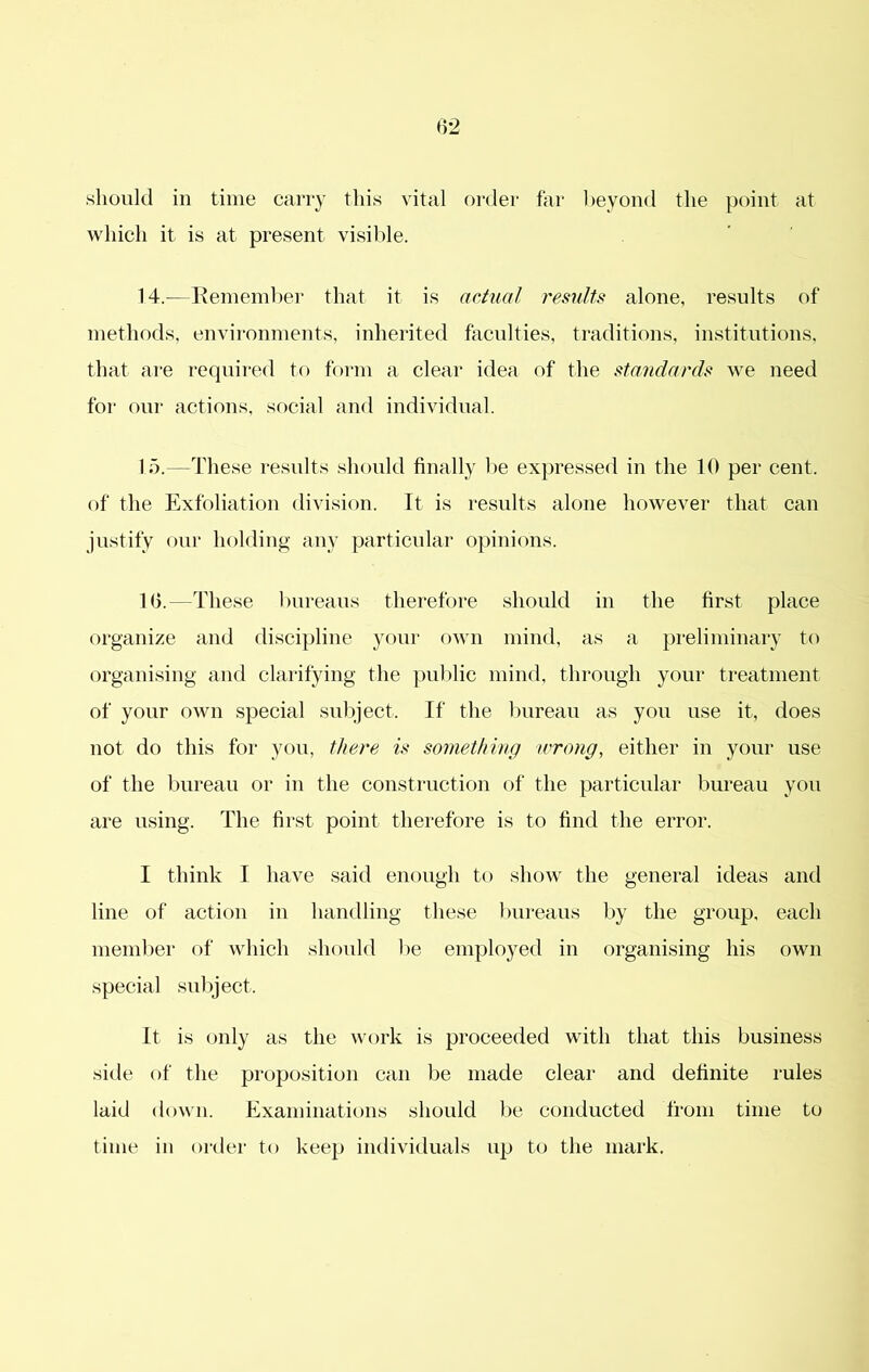 should in time carry this vital order far heyond the point at which it is at present visible. 14. ^—Ifemembei’ that it is actual results alone, results of methods, environments, inherited faculties, traditions, institutions, that are required to form a clear idea of the standards we need for our actions, sf)cial and individual. 15. —These results should finally be expressed in the 10 per cent, of the Exfoliation division. It is results alone however that can justify our holding any particular opinions. 10.—These bureaus therefore should in the first place organize and discipline your own mind, as a pi'eliminary to organising and clarifying the public mind, through your ti'eatment of your own special subject. If the bureau as you use it, does not do this for yf>u, there is something a'rong, either in your use of the bureau or in the construction of the particular bureau you are using. The first point therefore is to find the error. I think I have said enough to show the general ideas and line of action in handling these Imreaus I)y the group, each member of which should l)e employed in organising his own .special suliject. It is only as the work is proceeded with that this business side of the proposition can be made clear and definite rules laid down. Examinations should be conducted from time to time in order to keep individuals up to the mark.