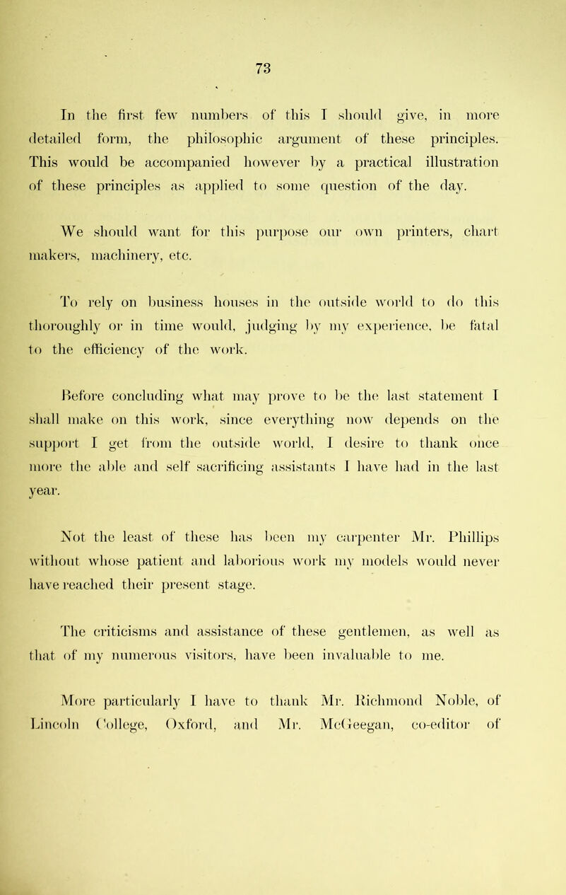 78 In the first few numbers of this T should give, in more detailed form, the philosophic argument of these principles. This would be accompanied however by a practical illustration of these principles as applied to some question of the day. We should want for this ])urpose our own printers, chart makei-s, machinery, etc. To rely on business houses in the outside world to do this thoroughly oi- in time would, judging by my ex[)erience, be fatal to the efficiency of the work. Before concluding what may prove to l)e tln^ last statement T shall niak'e on this work, since everything now de})ends on the suppoi't I get from the outside world, I desire to thank once more the able and self sacrificing assistants 1 have had in the last yeai‘. Not the least of these has been my carpentei- Mr. Phillips without whose patient and laborious vvoi'k my models would nevei' have reached their present stage. The criticisms and assistance of these gentlemen, as well as that of my numerous visitors, have been invaluable to me. More particularly I have to thauk Mr. Jlichmond Noble, of Lincoln (\)llege, Oxford, and Mr. McOeegan, co-editor of