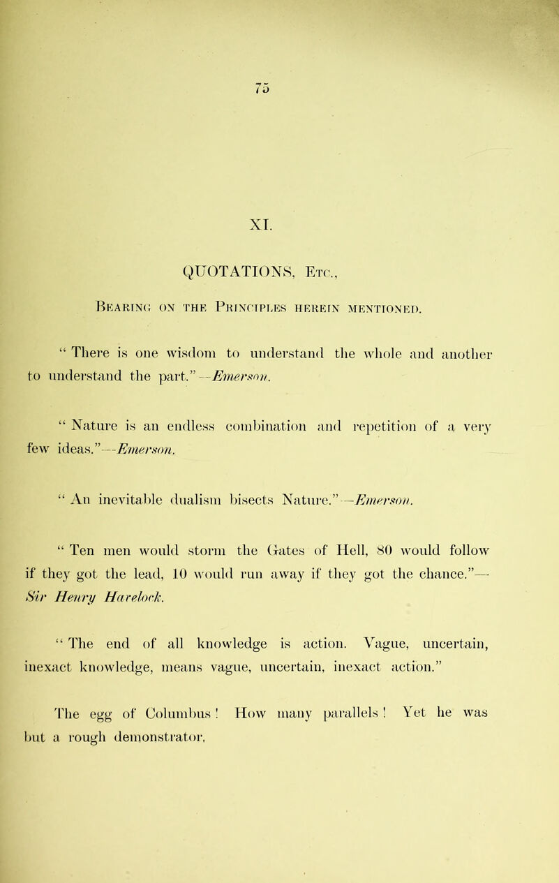 QUOTATIONS, Etc., Beartnc on the Pkjnctpi.es heretn mentioned. “ There is one wisdom to nndei’stand tlie whole and another to understand the part.”--A’wj?r.sv)/c “ Nature is an endless combination and repetition of a very few ideas.”—E7nerson. “ An inevitable dualism Insects Nature.”—Eiwrsioii. “ Ten men would storm the Cxates of Hell, 80 would follow if they got the lead, 10 would run away if they got the chance.”— Sir Henry Havelock. “ The end of all knowledge is action. Vague, uncertain, inexact knowledge, means vague, uncertain, inexact action.” The egg of Columbus ! How many parallels ! Yet he was but y rough demonstrator,