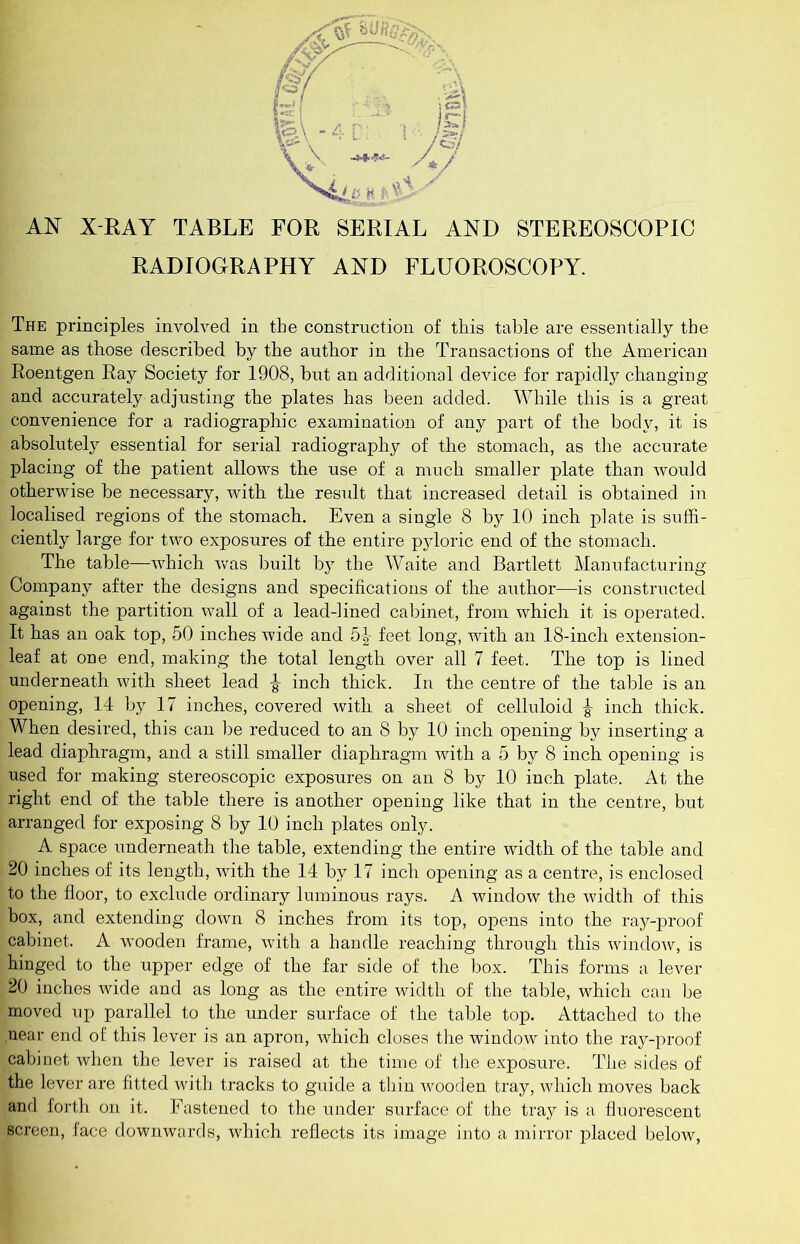 X-RAY TABLE FOR SERIAL AND STEREOSCOPIC RADIOGRAPHY AND FLUOROSCOPY. The principles involved in the construction of this table are essentially the same as those described by the author in the Transactions of the American Roentgen Ray Society for 1908, but an additional device for rapidly changiug and accurately adjusting the plates has been added. While this is a great convenience for a radiographic examination of any part of the body, it is absolutely essential for serial radiography of the stomach, as the accurate placing of the patient allows the use of a much smaller plate than would otherwise be necessary, with the result that increased detail is obtained in localised regions of the stomach. Even a single 8 by 10 inch plate is suffi- ciently large for two exposures of the entire pyloric end of the stomach. The table—which was built by the Waite and Bartlett Manufacturing Company after the designs and specifications of the author—is constructed against the partition wall of a lead-lined cabinet, from which it is operated. It has an oak top, 50 inches wide and fig- feet long, with an 18-inch extension- leaf at one end, making the total length over all 7 feet. The top is lined underneath with sheet lead ^ inch thick. In the centre of the table is an opening, 14 by 17 inches, covered with a sheet of celluloid ^ inch thick. When desired, this can be reduced to an 8 by 10 inch opening by inserting a lead diaphragm, and a still smaller diaphragm with a 5 by 8 inch opening is used for making stereoscopic exposures on an 8 by 10 inch plate. At the right end of the table there is another opening like that in the centre, but arranged for exposing 8 by 10 inch plates only. A space underneath the table, extending the entire width of the table and 20 inches of its length, wdth the 14 by 17 inch opening as a centre, is enclosed to the floor, to exclude ordinary luminous rays. A window the width of this box, and extending down 8 inches from its top, opens into the ray-proof cabinet. A wooden frame, with a handle reaching through this windoAv, is hinged to the upper edge of the far side of the box. This forms a lever 20 inches wide and as long as the entire width of the table, which can be moved up parallel to the under surface of the table top. Attached to tlie near end o£ this lever is an apron, which closes the window into the ray-proof cabinet when the lever is raised at the time of the exposure. The sides of the lever are fitted with tracks to guide a thin wooden tray, which moves back and forth on it. Fastened to the under surface of the tray is a fluorescent screen, lace downwards, which reflects its image into a mirror placed below,