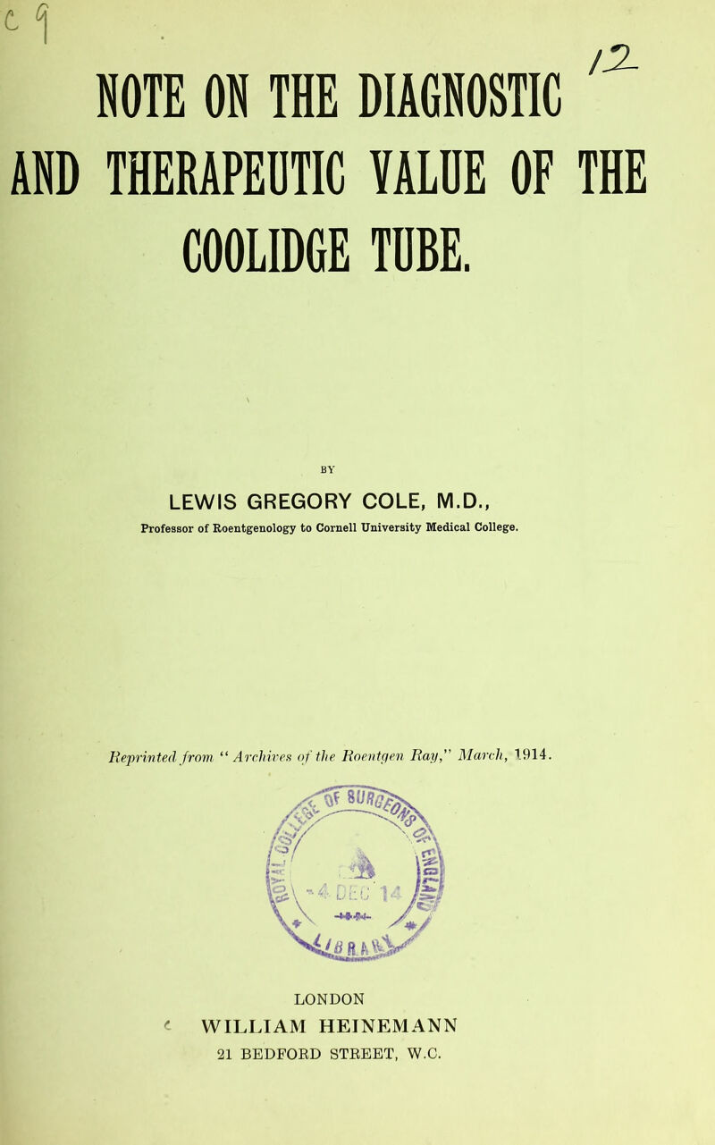 12- NOTE on THE DIAGNOSTIC AND THERAPEUTIC VALUE OF THE COOLIDGE TUBE. BY LEWIS GREGORY COLE, M.D., Professor of Roentgenology to Cornell University Medical College. Reprinted from “ Archires of the Roentgen Ray, March, 1914. LONDON WILLIAM HEINEMANN 21 BEDFOED STREET, W.O.