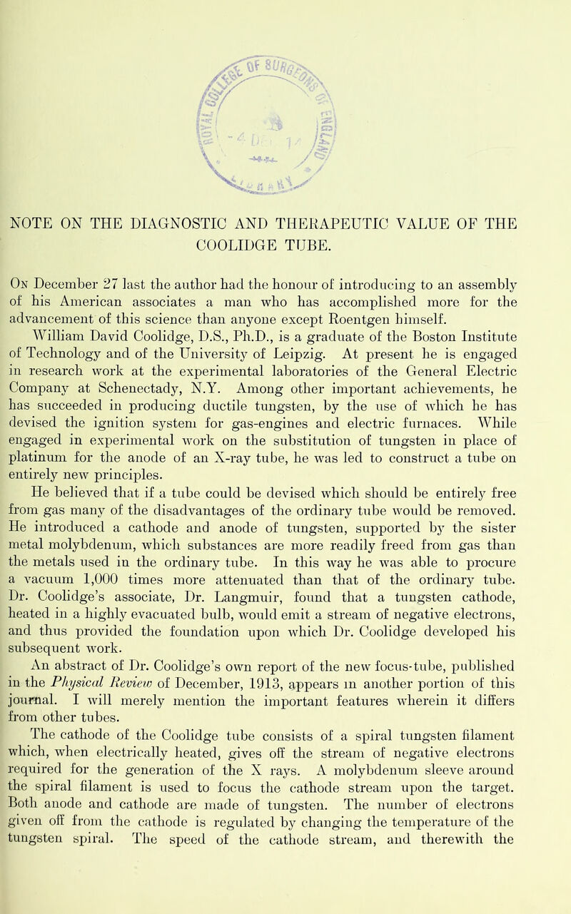 y NOTE ON THE DIAGNOSTIC AND THERAPEUTIC VALUE OF THE COOLIDGE TUBE. On December 27 last tbe author bad the honour of introducing to an assembly of his American associates a man who has accomplished more for the advancement of this science than anyone except Roentgen himself. William David Coolidge, D.S., Ph.D., is a gradiiate of the Boston Institute of Technology and of the University of Leipzig. At present he is engaged in research work at the experimental laboratories of the General Electric Company at Schenectady, N.Y. Among other important achievements, he has succeeded in producing ductile tungsten, by the use of which he has devised the ignition system for gas-engines and electric furnaces. While engaged in experimental work on the substitution of tungsten in place of platinum for the anode of an X-ray tube, he was led to construct a tube on entirely new principles. He believed that if a tube could be devised which should be entirely free from gas many of the disadvantages of the ordinary tube would be removed. He introduced a cathode and anode of tungsten, supported by the sister metal molybdenum, which substances are more readily freed from gas than the metals used in the ordinary tnbe. In this way he was able to procure a vacuum 1,000 times more attenuated than that of the ordinary tube. Dr. Coolidge’s associate, Dr. Langmuir, found that a tungsten cathode, heated in a highly evacuated bulb, would emit a stream of negative electrons, and thus provided the foundation upon which Dr. Coolidge developed his subsequent work. An abstract of Dr. Coolidge’s own report of the new focus-tube, published in the Physical Reviev) of December, 1913, appears in another portion of this journal. I will merely mention the important features wherein it differs from other tubes. The cathode of the Coolidge tube consists of a spiral tungsten filament which, when electrically heated, gives off the stream of negative electrons required for the generation of the X rays. A molybdenum sleeve around the spiral filament is used to focus the cathode stream upon the target. Both anode and cathode are made of tuno;sten. The number of electrons given off from the cathode is regulated by changing the temperature of the tungsten spiral. The speed of the cathode stream, and therewith the